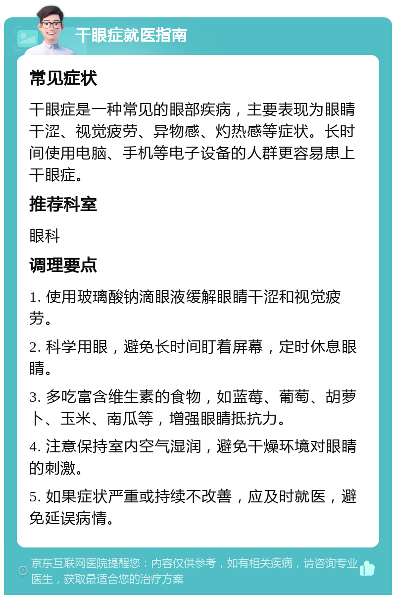 干眼症就医指南 常见症状 干眼症是一种常见的眼部疾病，主要表现为眼睛干涩、视觉疲劳、异物感、灼热感等症状。长时间使用电脑、手机等电子设备的人群更容易患上干眼症。 推荐科室 眼科 调理要点 1. 使用玻璃酸钠滴眼液缓解眼睛干涩和视觉疲劳。 2. 科学用眼，避免长时间盯着屏幕，定时休息眼睛。 3. 多吃富含维生素的食物，如蓝莓、葡萄、胡萝卜、玉米、南瓜等，增强眼睛抵抗力。 4. 注意保持室内空气湿润，避免干燥环境对眼睛的刺激。 5. 如果症状严重或持续不改善，应及时就医，避免延误病情。