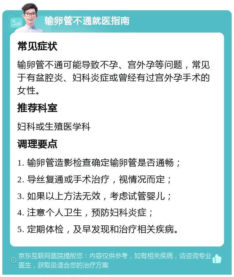 输卵管不通就医指南 常见症状 输卵管不通可能导致不孕、宫外孕等问题，常见于有盆腔炎、妇科炎症或曾经有过宫外孕手术的女性。 推荐科室 妇科或生殖医学科 调理要点 1. 输卵管造影检查确定输卵管是否通畅； 2. 导丝复通或手术治疗，视情况而定； 3. 如果以上方法无效，考虑试管婴儿； 4. 注意个人卫生，预防妇科炎症； 5. 定期体检，及早发现和治疗相关疾病。