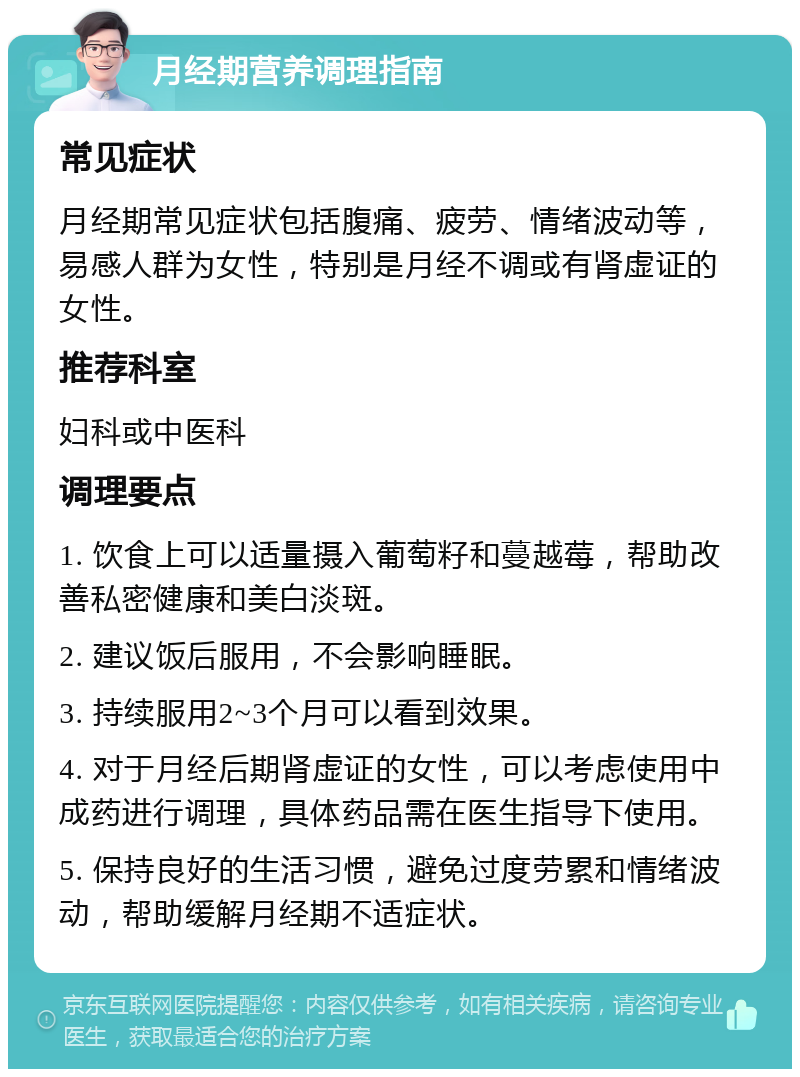 月经期营养调理指南 常见症状 月经期常见症状包括腹痛、疲劳、情绪波动等，易感人群为女性，特别是月经不调或有肾虚证的女性。 推荐科室 妇科或中医科 调理要点 1. 饮食上可以适量摄入葡萄籽和蔓越莓，帮助改善私密健康和美白淡斑。 2. 建议饭后服用，不会影响睡眠。 3. 持续服用2~3个月可以看到效果。 4. 对于月经后期肾虚证的女性，可以考虑使用中成药进行调理，具体药品需在医生指导下使用。 5. 保持良好的生活习惯，避免过度劳累和情绪波动，帮助缓解月经期不适症状。