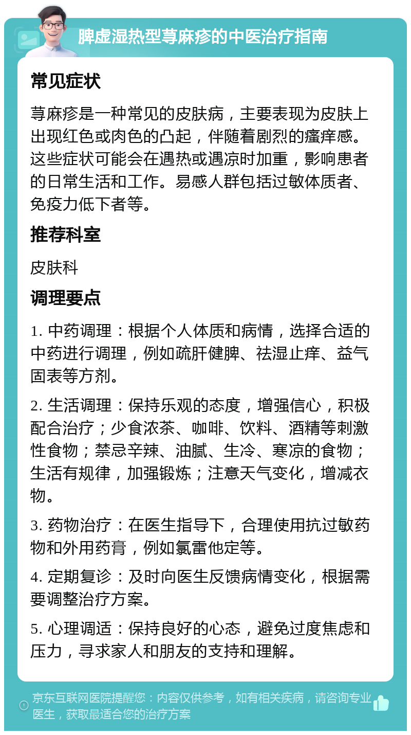 脾虚湿热型荨麻疹的中医治疗指南 常见症状 荨麻疹是一种常见的皮肤病，主要表现为皮肤上出现红色或肉色的凸起，伴随着剧烈的瘙痒感。这些症状可能会在遇热或遇凉时加重，影响患者的日常生活和工作。易感人群包括过敏体质者、免疫力低下者等。 推荐科室 皮肤科 调理要点 1. 中药调理：根据个人体质和病情，选择合适的中药进行调理，例如疏肝健脾、祛湿止痒、益气固表等方剂。 2. 生活调理：保持乐观的态度，增强信心，积极配合治疗；少食浓茶、咖啡、饮料、酒精等刺激性食物；禁忌辛辣、油腻、生冷、寒凉的食物；生活有规律，加强锻炼；注意天气变化，增减衣物。 3. 药物治疗：在医生指导下，合理使用抗过敏药物和外用药膏，例如氯雷他定等。 4. 定期复诊：及时向医生反馈病情变化，根据需要调整治疗方案。 5. 心理调适：保持良好的心态，避免过度焦虑和压力，寻求家人和朋友的支持和理解。