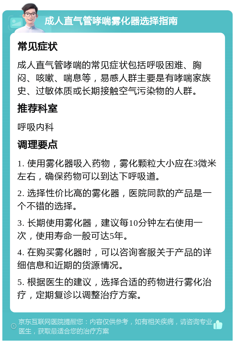 成人直气管哮喘雾化器选择指南 常见症状 成人直气管哮喘的常见症状包括呼吸困难、胸闷、咳嗽、喘息等，易感人群主要是有哮喘家族史、过敏体质或长期接触空气污染物的人群。 推荐科室 呼吸内科 调理要点 1. 使用雾化器吸入药物，雾化颗粒大小应在3微米左右，确保药物可以到达下呼吸道。 2. 选择性价比高的雾化器，医院同款的产品是一个不错的选择。 3. 长期使用雾化器，建议每10分钟左右使用一次，使用寿命一般可达5年。 4. 在购买雾化器时，可以咨询客服关于产品的详细信息和近期的货源情况。 5. 根据医生的建议，选择合适的药物进行雾化治疗，定期复诊以调整治疗方案。