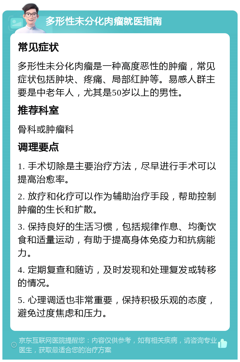 多形性未分化肉瘤就医指南 常见症状 多形性未分化肉瘤是一种高度恶性的肿瘤，常见症状包括肿块、疼痛、局部红肿等。易感人群主要是中老年人，尤其是50岁以上的男性。 推荐科室 骨科或肿瘤科 调理要点 1. 手术切除是主要治疗方法，尽早进行手术可以提高治愈率。 2. 放疗和化疗可以作为辅助治疗手段，帮助控制肿瘤的生长和扩散。 3. 保持良好的生活习惯，包括规律作息、均衡饮食和适量运动，有助于提高身体免疫力和抗病能力。 4. 定期复查和随访，及时发现和处理复发或转移的情况。 5. 心理调适也非常重要，保持积极乐观的态度，避免过度焦虑和压力。