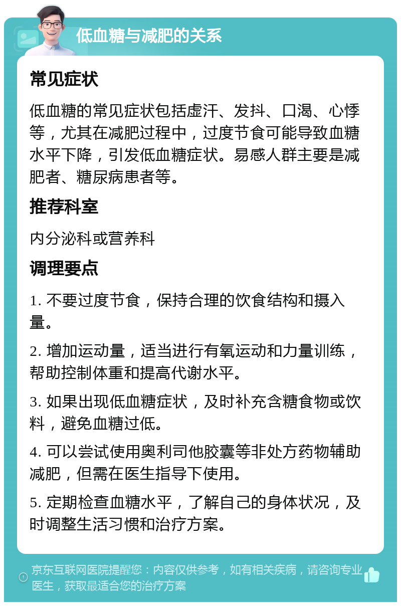 低血糖与减肥的关系 常见症状 低血糖的常见症状包括虚汗、发抖、口渴、心悸等，尤其在减肥过程中，过度节食可能导致血糖水平下降，引发低血糖症状。易感人群主要是减肥者、糖尿病患者等。 推荐科室 内分泌科或营养科 调理要点 1. 不要过度节食，保持合理的饮食结构和摄入量。 2. 增加运动量，适当进行有氧运动和力量训练，帮助控制体重和提高代谢水平。 3. 如果出现低血糖症状，及时补充含糖食物或饮料，避免血糖过低。 4. 可以尝试使用奥利司他胶囊等非处方药物辅助减肥，但需在医生指导下使用。 5. 定期检查血糖水平，了解自己的身体状况，及时调整生活习惯和治疗方案。