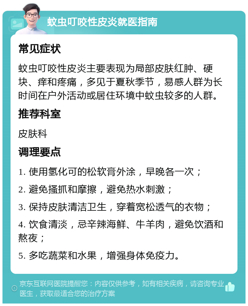 蚊虫叮咬性皮炎就医指南 常见症状 蚊虫叮咬性皮炎主要表现为局部皮肤红肿、硬块、痒和疼痛，多见于夏秋季节，易感人群为长时间在户外活动或居住环境中蚊虫较多的人群。 推荐科室 皮肤科 调理要点 1. 使用氢化可的松软膏外涂，早晚各一次； 2. 避免搔抓和摩擦，避免热水刺激； 3. 保持皮肤清洁卫生，穿着宽松透气的衣物； 4. 饮食清淡，忌辛辣海鲜、牛羊肉，避免饮酒和熬夜； 5. 多吃蔬菜和水果，增强身体免疫力。