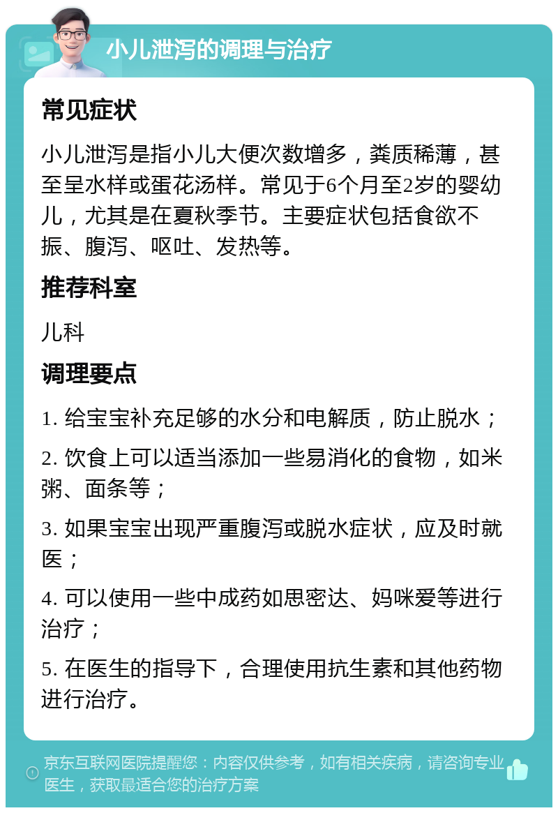 小儿泄泻的调理与治疗 常见症状 小儿泄泻是指小儿大便次数增多，粪质稀薄，甚至呈水样或蛋花汤样。常见于6个月至2岁的婴幼儿，尤其是在夏秋季节。主要症状包括食欲不振、腹泻、呕吐、发热等。 推荐科室 儿科 调理要点 1. 给宝宝补充足够的水分和电解质，防止脱水； 2. 饮食上可以适当添加一些易消化的食物，如米粥、面条等； 3. 如果宝宝出现严重腹泻或脱水症状，应及时就医； 4. 可以使用一些中成药如思密达、妈咪爱等进行治疗； 5. 在医生的指导下，合理使用抗生素和其他药物进行治疗。