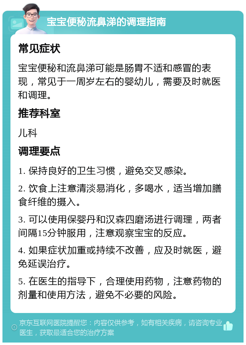 宝宝便秘流鼻涕的调理指南 常见症状 宝宝便秘和流鼻涕可能是肠胃不适和感冒的表现，常见于一周岁左右的婴幼儿，需要及时就医和调理。 推荐科室 儿科 调理要点 1. 保持良好的卫生习惯，避免交叉感染。 2. 饮食上注意清淡易消化，多喝水，适当增加膳食纤维的摄入。 3. 可以使用保婴丹和汉森四磨汤进行调理，两者间隔15分钟服用，注意观察宝宝的反应。 4. 如果症状加重或持续不改善，应及时就医，避免延误治疗。 5. 在医生的指导下，合理使用药物，注意药物的剂量和使用方法，避免不必要的风险。