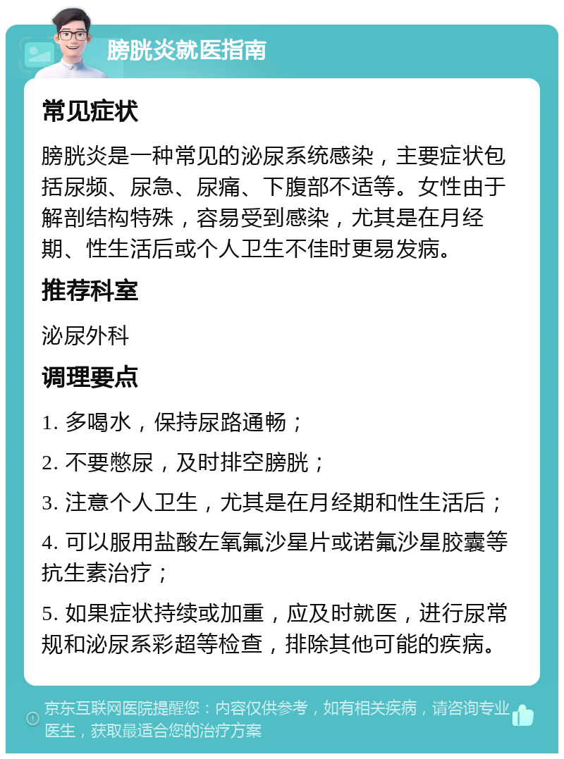 膀胱炎就医指南 常见症状 膀胱炎是一种常见的泌尿系统感染，主要症状包括尿频、尿急、尿痛、下腹部不适等。女性由于解剖结构特殊，容易受到感染，尤其是在月经期、性生活后或个人卫生不佳时更易发病。 推荐科室 泌尿外科 调理要点 1. 多喝水，保持尿路通畅； 2. 不要憋尿，及时排空膀胱； 3. 注意个人卫生，尤其是在月经期和性生活后； 4. 可以服用盐酸左氧氟沙星片或诺氟沙星胶囊等抗生素治疗； 5. 如果症状持续或加重，应及时就医，进行尿常规和泌尿系彩超等检查，排除其他可能的疾病。