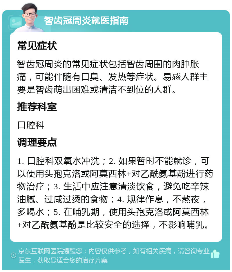 智齿冠周炎就医指南 常见症状 智齿冠周炎的常见症状包括智齿周围的肉肿胀痛，可能伴随有口臭、发热等症状。易感人群主要是智齿萌出困难或清洁不到位的人群。 推荐科室 口腔科 调理要点 1. 口腔科双氧水冲洗；2. 如果暂时不能就诊，可以使用头孢克洛或阿莫西林+对乙酰氨基酚进行药物治疗；3. 生活中应注意清淡饮食，避免吃辛辣油腻、过咸过烫的食物；4. 规律作息，不熬夜，多喝水；5. 在哺乳期，使用头孢克洛或阿莫西林+对乙酰氨基酚是比较安全的选择，不影响哺乳。