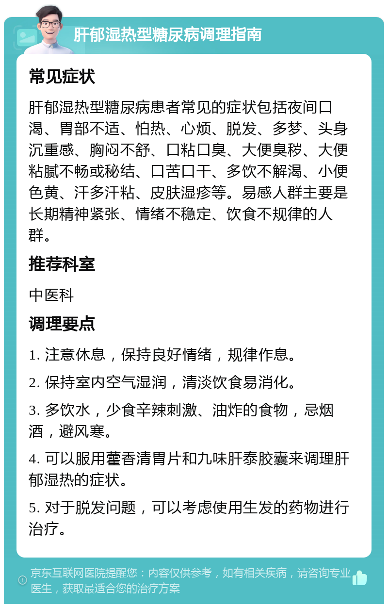 肝郁湿热型糖尿病调理指南 常见症状 肝郁湿热型糖尿病患者常见的症状包括夜间口渴、胃部不适、怕热、心烦、脱发、多梦、头身沉重感、胸闷不舒、口粘口臭、大便臭秽、大便粘腻不畅或秘结、口苦口干、多饮不解渴、小便色黄、汗多汗粘、皮肤湿疹等。易感人群主要是长期精神紧张、情绪不稳定、饮食不规律的人群。 推荐科室 中医科 调理要点 1. 注意休息，保持良好情绪，规律作息。 2. 保持室内空气湿润，清淡饮食易消化。 3. 多饮水，少食辛辣刺激、油炸的食物，忌烟酒，避风寒。 4. 可以服用藿香清胃片和九味肝泰胶囊来调理肝郁湿热的症状。 5. 对于脱发问题，可以考虑使用生发的药物进行治疗。