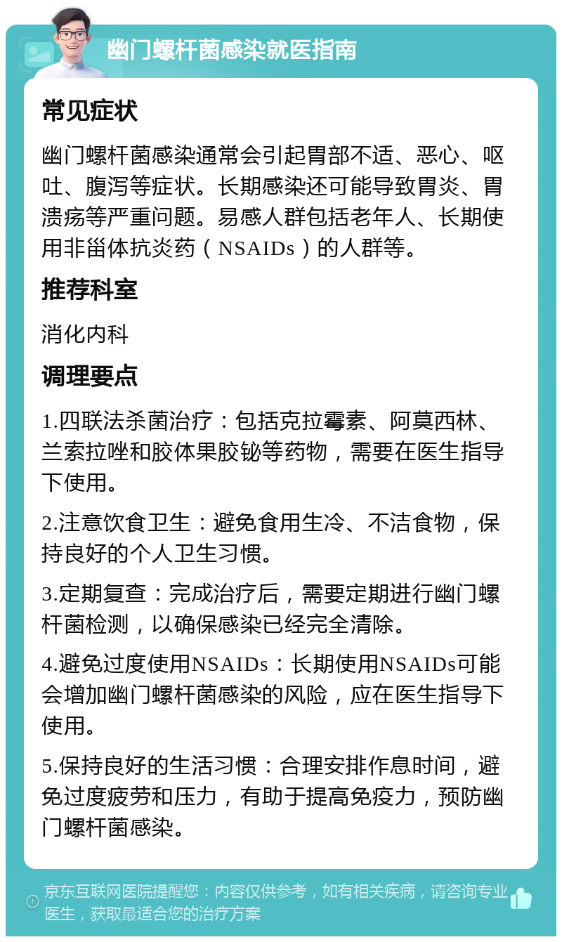 幽门螺杆菌感染就医指南 常见症状 幽门螺杆菌感染通常会引起胃部不适、恶心、呕吐、腹泻等症状。长期感染还可能导致胃炎、胃溃疡等严重问题。易感人群包括老年人、长期使用非甾体抗炎药（NSAIDs）的人群等。 推荐科室 消化内科 调理要点 1.四联法杀菌治疗：包括克拉霉素、阿莫西林、兰索拉唑和胶体果胶铋等药物，需要在医生指导下使用。 2.注意饮食卫生：避免食用生冷、不洁食物，保持良好的个人卫生习惯。 3.定期复查：完成治疗后，需要定期进行幽门螺杆菌检测，以确保感染已经完全清除。 4.避免过度使用NSAIDs：长期使用NSAIDs可能会增加幽门螺杆菌感染的风险，应在医生指导下使用。 5.保持良好的生活习惯：合理安排作息时间，避免过度疲劳和压力，有助于提高免疫力，预防幽门螺杆菌感染。