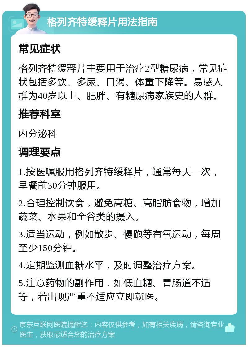 格列齐特缓释片用法指南 常见症状 格列齐特缓释片主要用于治疗2型糖尿病，常见症状包括多饮、多尿、口渴、体重下降等。易感人群为40岁以上、肥胖、有糖尿病家族史的人群。 推荐科室 内分泌科 调理要点 1.按医嘱服用格列齐特缓释片，通常每天一次，早餐前30分钟服用。 2.合理控制饮食，避免高糖、高脂肪食物，增加蔬菜、水果和全谷类的摄入。 3.适当运动，例如散步、慢跑等有氧运动，每周至少150分钟。 4.定期监测血糖水平，及时调整治疗方案。 5.注意药物的副作用，如低血糖、胃肠道不适等，若出现严重不适应立即就医。