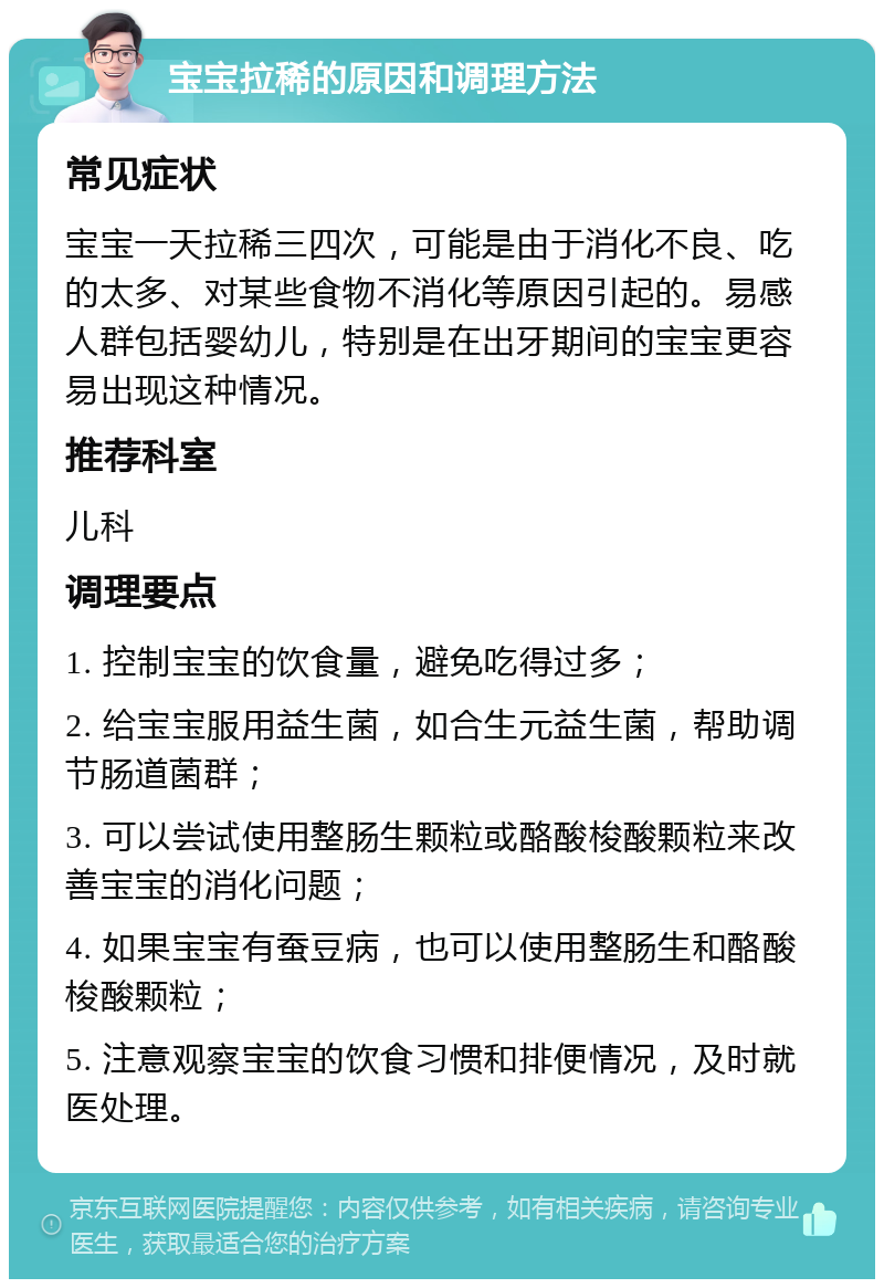 宝宝拉稀的原因和调理方法 常见症状 宝宝一天拉稀三四次，可能是由于消化不良、吃的太多、对某些食物不消化等原因引起的。易感人群包括婴幼儿，特别是在出牙期间的宝宝更容易出现这种情况。 推荐科室 儿科 调理要点 1. 控制宝宝的饮食量，避免吃得过多； 2. 给宝宝服用益生菌，如合生元益生菌，帮助调节肠道菌群； 3. 可以尝试使用整肠生颗粒或酪酸梭酸颗粒来改善宝宝的消化问题； 4. 如果宝宝有蚕豆病，也可以使用整肠生和酪酸梭酸颗粒； 5. 注意观察宝宝的饮食习惯和排便情况，及时就医处理。