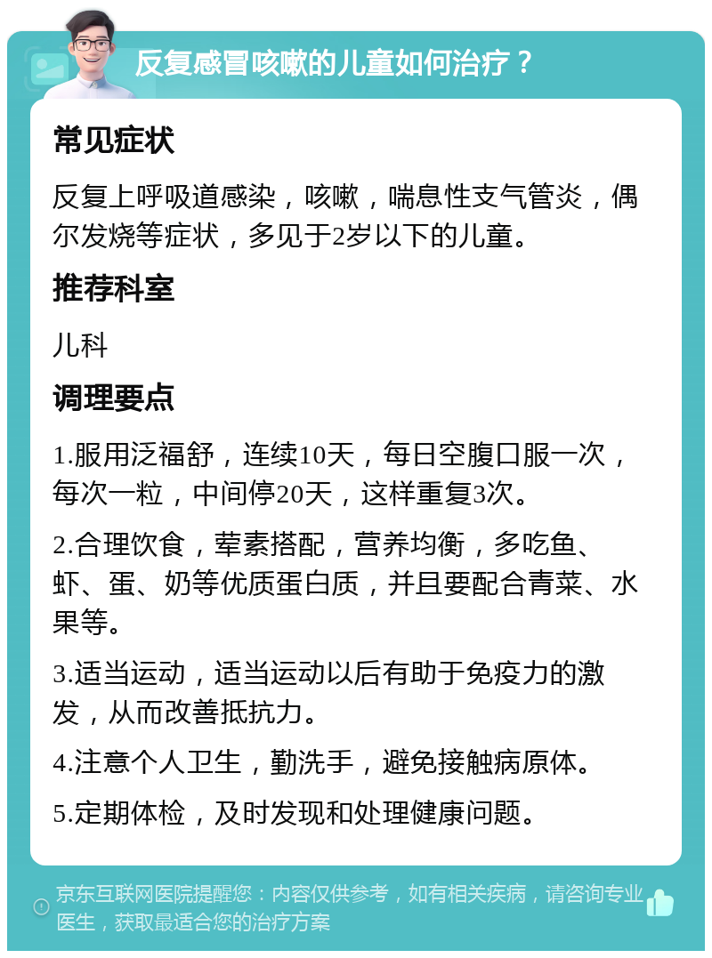 反复感冒咳嗽的儿童如何治疗？ 常见症状 反复上呼吸道感染，咳嗽，喘息性支气管炎，偶尔发烧等症状，多见于2岁以下的儿童。 推荐科室 儿科 调理要点 1.服用泛福舒，连续10天，每日空腹口服一次，每次一粒，中间停20天，这样重复3次。 2.合理饮食，荤素搭配，营养均衡，多吃鱼、虾、蛋、奶等优质蛋白质，并且要配合青菜、水果等。 3.适当运动，适当运动以后有助于免疫力的激发，从而改善抵抗力。 4.注意个人卫生，勤洗手，避免接触病原体。 5.定期体检，及时发现和处理健康问题。