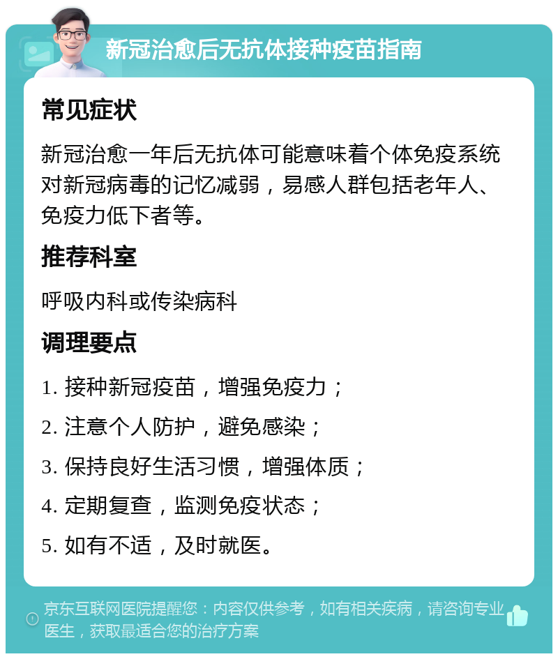 新冠治愈后无抗体接种疫苗指南 常见症状 新冠治愈一年后无抗体可能意味着个体免疫系统对新冠病毒的记忆减弱，易感人群包括老年人、免疫力低下者等。 推荐科室 呼吸内科或传染病科 调理要点 1. 接种新冠疫苗，增强免疫力； 2. 注意个人防护，避免感染； 3. 保持良好生活习惯，增强体质； 4. 定期复查，监测免疫状态； 5. 如有不适，及时就医。