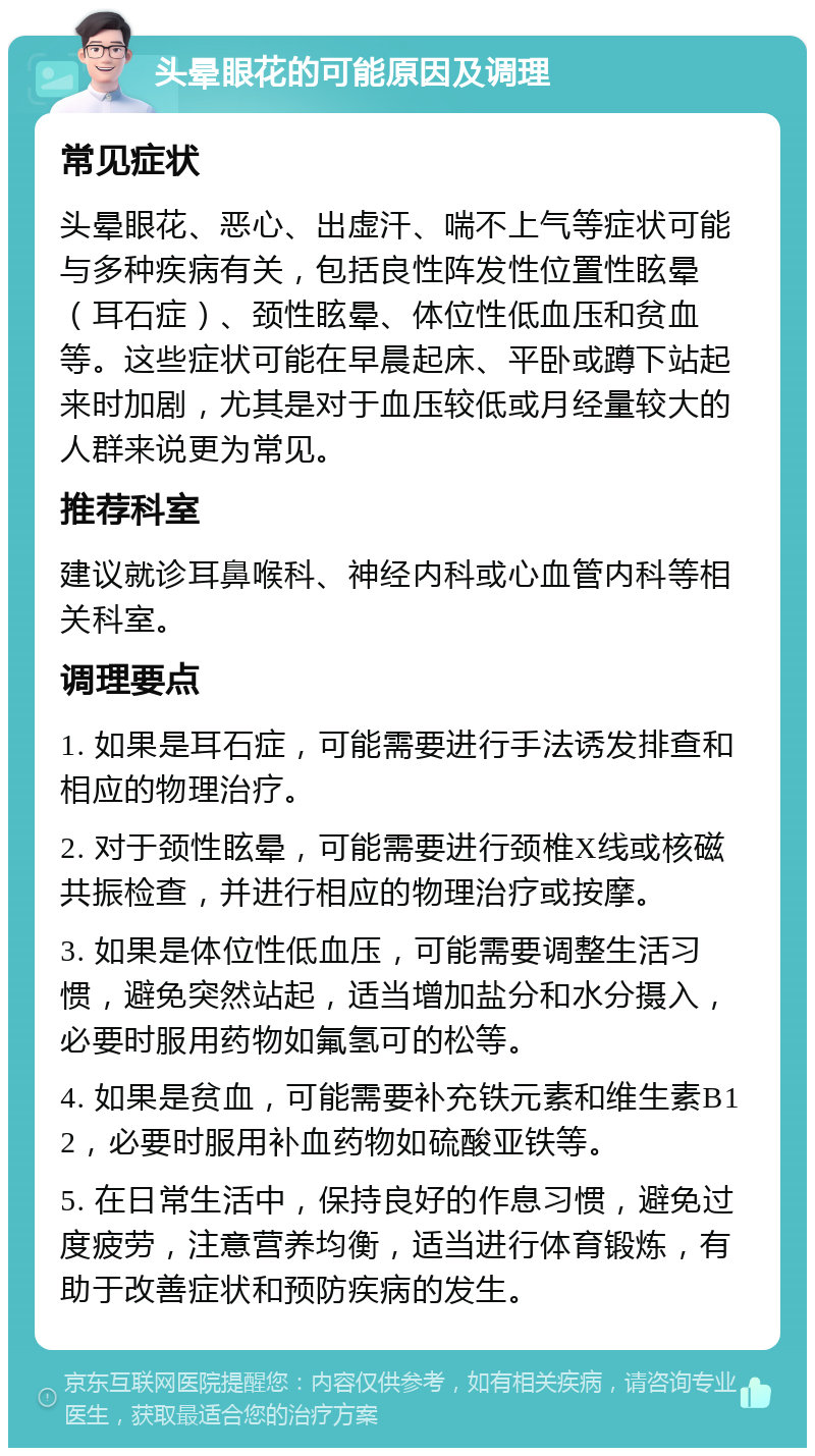 头晕眼花的可能原因及调理 常见症状 头晕眼花、恶心、出虚汗、喘不上气等症状可能与多种疾病有关，包括良性阵发性位置性眩晕（耳石症）、颈性眩晕、体位性低血压和贫血等。这些症状可能在早晨起床、平卧或蹲下站起来时加剧，尤其是对于血压较低或月经量较大的人群来说更为常见。 推荐科室 建议就诊耳鼻喉科、神经内科或心血管内科等相关科室。 调理要点 1. 如果是耳石症，可能需要进行手法诱发排查和相应的物理治疗。 2. 对于颈性眩晕，可能需要进行颈椎X线或核磁共振检查，并进行相应的物理治疗或按摩。 3. 如果是体位性低血压，可能需要调整生活习惯，避免突然站起，适当增加盐分和水分摄入，必要时服用药物如氟氢可的松等。 4. 如果是贫血，可能需要补充铁元素和维生素B12，必要时服用补血药物如硫酸亚铁等。 5. 在日常生活中，保持良好的作息习惯，避免过度疲劳，注意营养均衡，适当进行体育锻炼，有助于改善症状和预防疾病的发生。