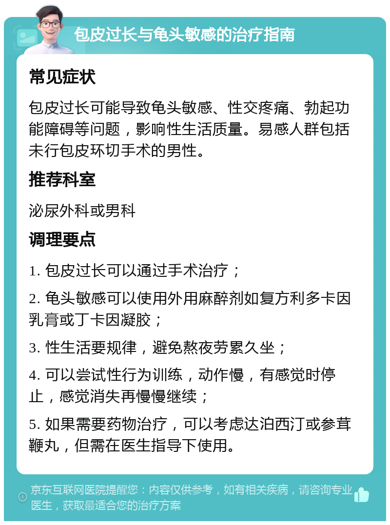 包皮过长与龟头敏感的治疗指南 常见症状 包皮过长可能导致龟头敏感、性交疼痛、勃起功能障碍等问题，影响性生活质量。易感人群包括未行包皮环切手术的男性。 推荐科室 泌尿外科或男科 调理要点 1. 包皮过长可以通过手术治疗； 2. 龟头敏感可以使用外用麻醉剂如复方利多卡因乳膏或丁卡因凝胶； 3. 性生活要规律，避免熬夜劳累久坐； 4. 可以尝试性行为训练，动作慢，有感觉时停止，感觉消失再慢慢继续； 5. 如果需要药物治疗，可以考虑达泊西汀或参茸鞭丸，但需在医生指导下使用。