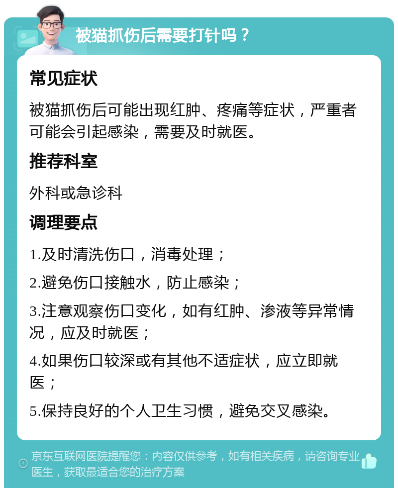 被猫抓伤后需要打针吗？ 常见症状 被猫抓伤后可能出现红肿、疼痛等症状，严重者可能会引起感染，需要及时就医。 推荐科室 外科或急诊科 调理要点 1.及时清洗伤口，消毒处理； 2.避免伤口接触水，防止感染； 3.注意观察伤口变化，如有红肿、渗液等异常情况，应及时就医； 4.如果伤口较深或有其他不适症状，应立即就医； 5.保持良好的个人卫生习惯，避免交叉感染。