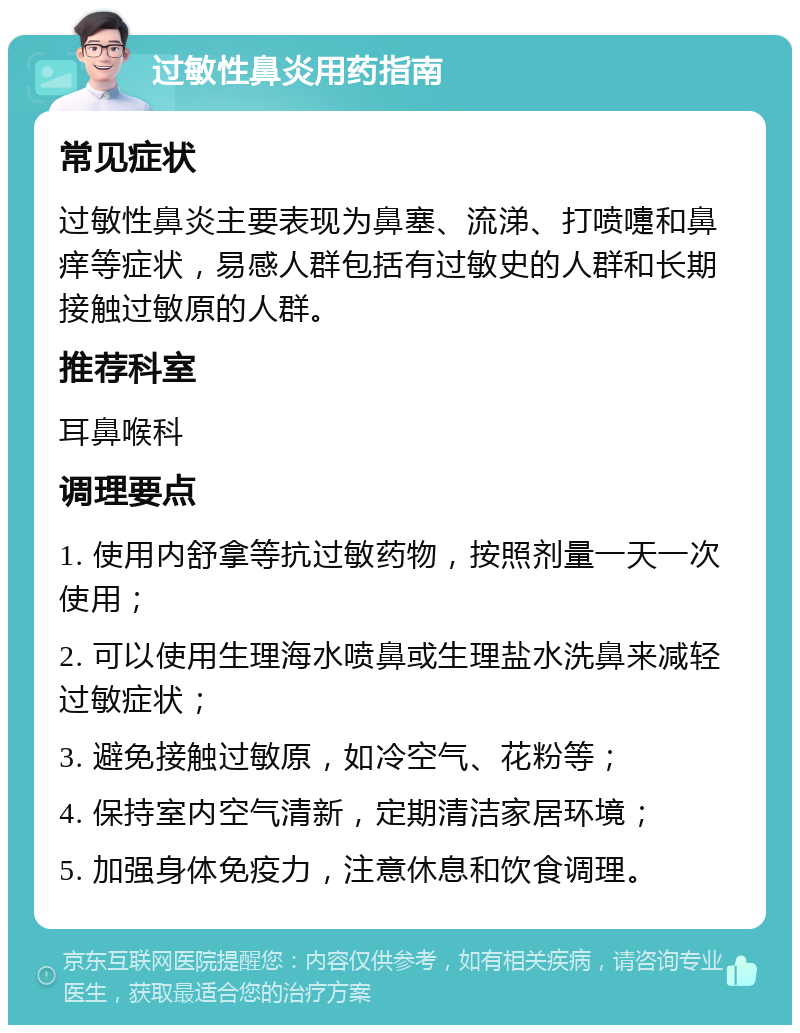 过敏性鼻炎用药指南 常见症状 过敏性鼻炎主要表现为鼻塞、流涕、打喷嚏和鼻痒等症状，易感人群包括有过敏史的人群和长期接触过敏原的人群。 推荐科室 耳鼻喉科 调理要点 1. 使用内舒拿等抗过敏药物，按照剂量一天一次使用； 2. 可以使用生理海水喷鼻或生理盐水洗鼻来减轻过敏症状； 3. 避免接触过敏原，如冷空气、花粉等； 4. 保持室内空气清新，定期清洁家居环境； 5. 加强身体免疫力，注意休息和饮食调理。