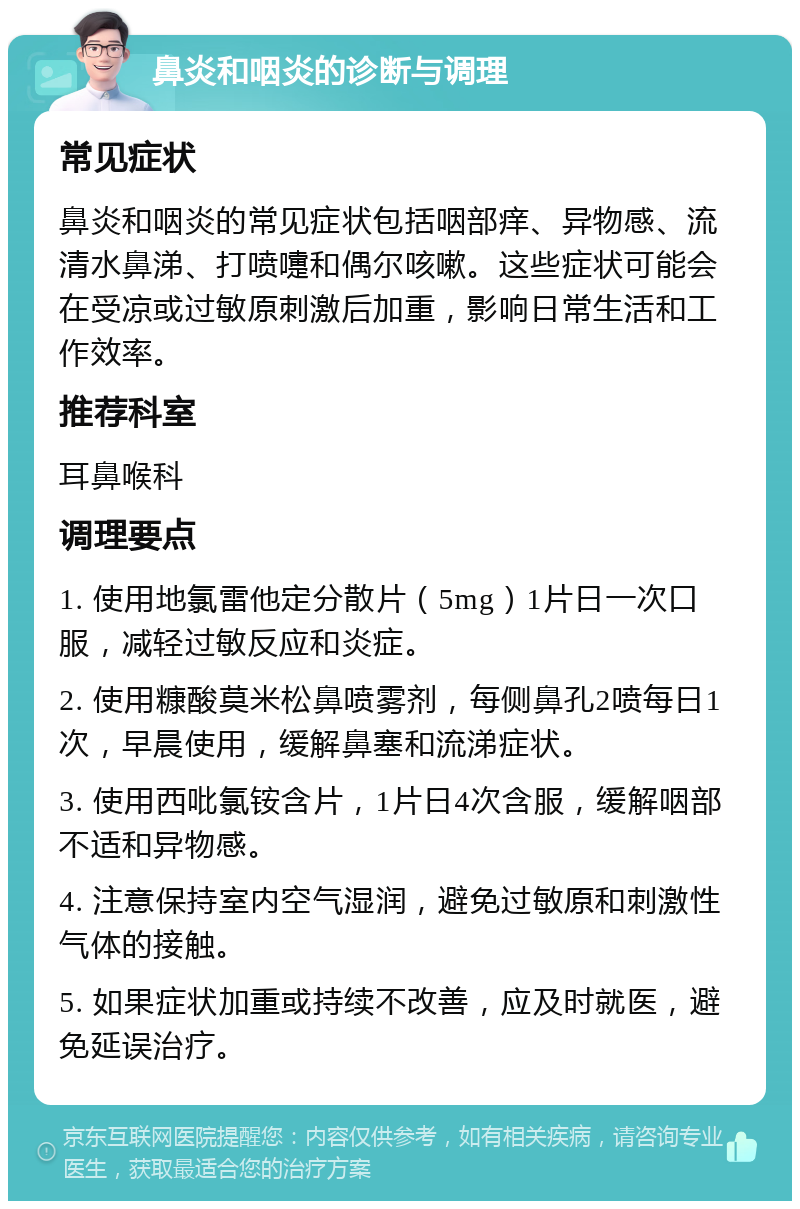 鼻炎和咽炎的诊断与调理 常见症状 鼻炎和咽炎的常见症状包括咽部痒、异物感、流清水鼻涕、打喷嚏和偶尔咳嗽。这些症状可能会在受凉或过敏原刺激后加重，影响日常生活和工作效率。 推荐科室 耳鼻喉科 调理要点 1. 使用地氯雷他定分散片（5mg）1片日一次口服，减轻过敏反应和炎症。 2. 使用糠酸莫米松鼻喷雾剂，每侧鼻孔2喷每日1次，早晨使用，缓解鼻塞和流涕症状。 3. 使用西吡氯铵含片，1片日4次含服，缓解咽部不适和异物感。 4. 注意保持室内空气湿润，避免过敏原和刺激性气体的接触。 5. 如果症状加重或持续不改善，应及时就医，避免延误治疗。