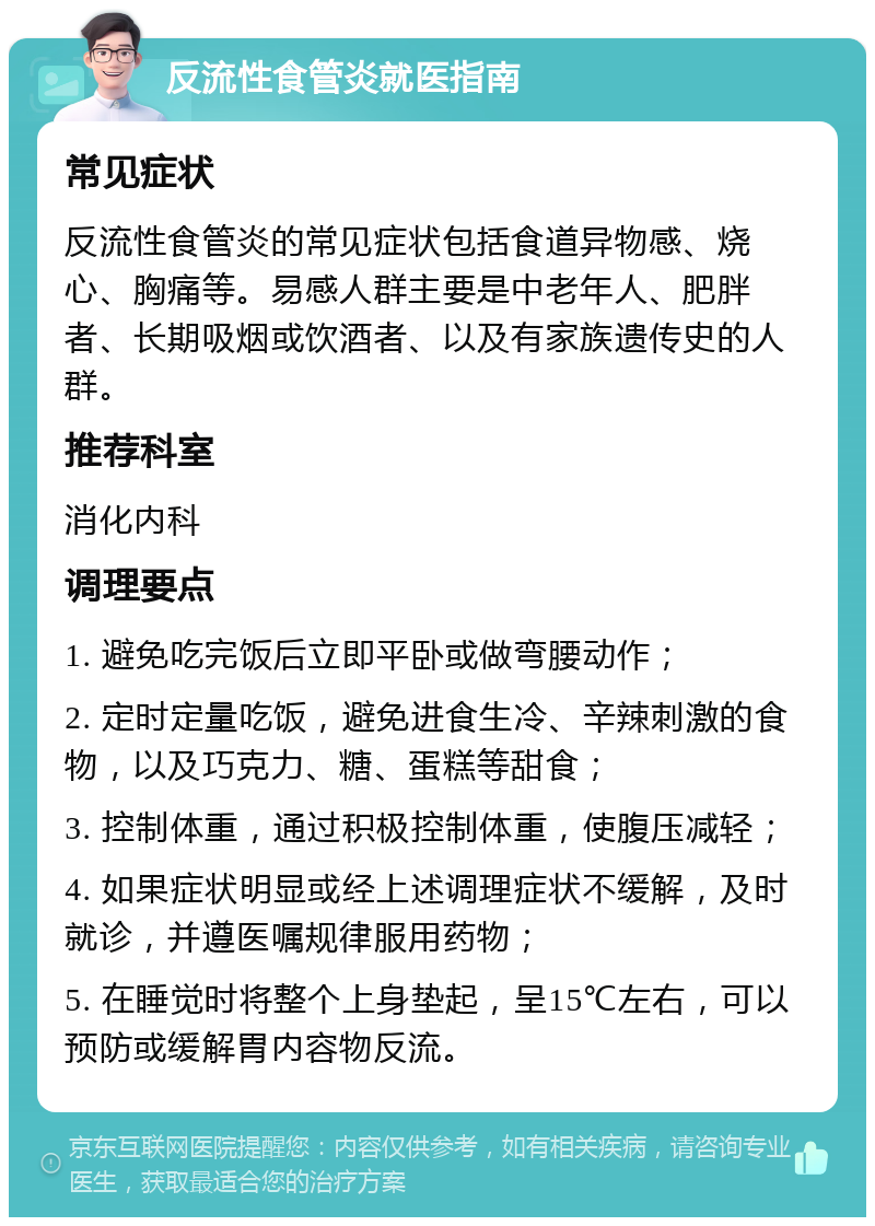 反流性食管炎就医指南 常见症状 反流性食管炎的常见症状包括食道异物感、烧心、胸痛等。易感人群主要是中老年人、肥胖者、长期吸烟或饮酒者、以及有家族遗传史的人群。 推荐科室 消化内科 调理要点 1. 避免吃完饭后立即平卧或做弯腰动作； 2. 定时定量吃饭，避免进食生冷、辛辣刺激的食物，以及巧克力、糖、蛋糕等甜食； 3. 控制体重，通过积极控制体重，使腹压减轻； 4. 如果症状明显或经上述调理症状不缓解，及时就诊，并遵医嘱规律服用药物； 5. 在睡觉时将整个上身垫起，呈15℃左右，可以预防或缓解胃内容物反流。