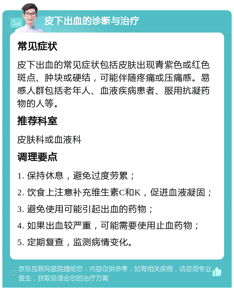 皮下出血的诊断与治疗 常见症状 皮下出血的常见症状包括皮肤出现青紫色或红色斑点、肿块或硬结，可能伴随疼痛或压痛感。易感人群包括老年人、血液疾病患者、服用抗凝药物的人等。 推荐科室 皮肤科或血液科 调理要点 1. 保持休息，避免过度劳累； 2. 饮食上注意补充维生素C和K，促进血液凝固； 3. 避免使用可能引起出血的药物； 4. 如果出血较严重，可能需要使用止血药物； 5. 定期复查，监测病情变化。