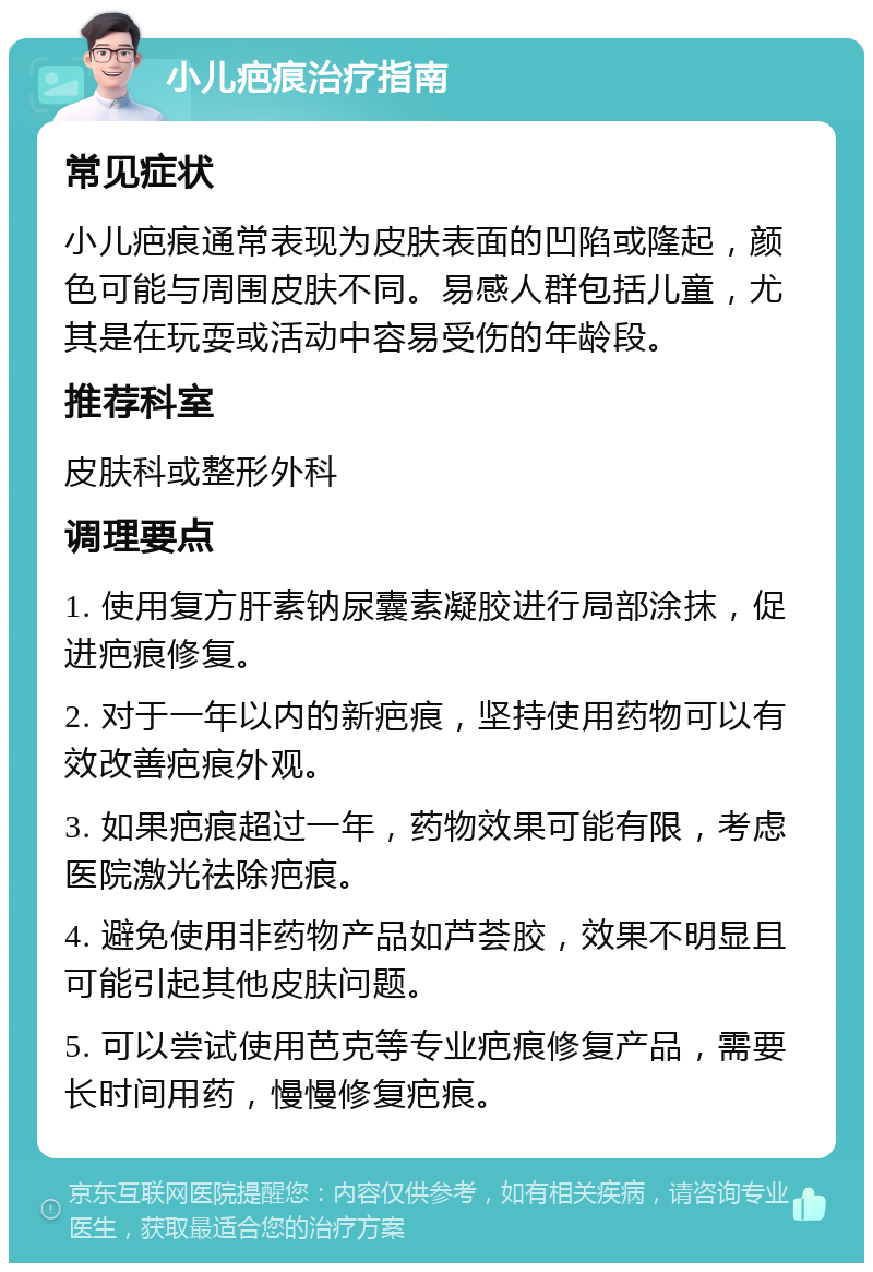 小儿疤痕治疗指南 常见症状 小儿疤痕通常表现为皮肤表面的凹陷或隆起，颜色可能与周围皮肤不同。易感人群包括儿童，尤其是在玩耍或活动中容易受伤的年龄段。 推荐科室 皮肤科或整形外科 调理要点 1. 使用复方肝素钠尿囊素凝胶进行局部涂抹，促进疤痕修复。 2. 对于一年以内的新疤痕，坚持使用药物可以有效改善疤痕外观。 3. 如果疤痕超过一年，药物效果可能有限，考虑医院激光祛除疤痕。 4. 避免使用非药物产品如芦荟胶，效果不明显且可能引起其他皮肤问题。 5. 可以尝试使用芭克等专业疤痕修复产品，需要长时间用药，慢慢修复疤痕。