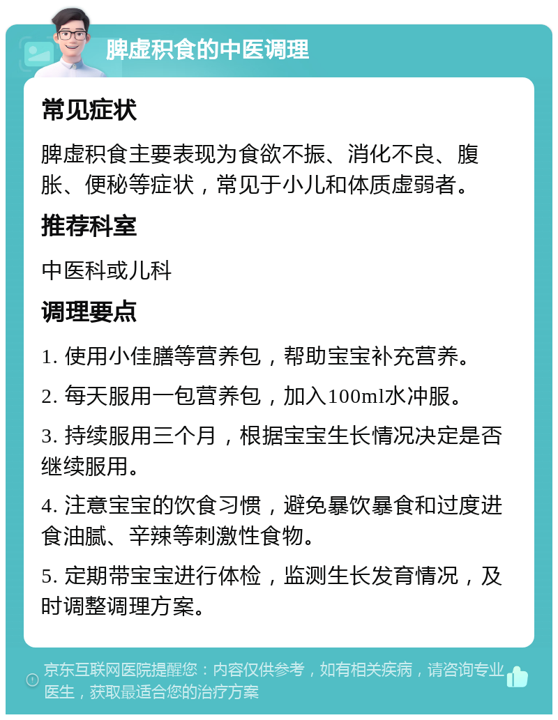 脾虚积食的中医调理 常见症状 脾虚积食主要表现为食欲不振、消化不良、腹胀、便秘等症状，常见于小儿和体质虚弱者。 推荐科室 中医科或儿科 调理要点 1. 使用小佳膳等营养包，帮助宝宝补充营养。 2. 每天服用一包营养包，加入100ml水冲服。 3. 持续服用三个月，根据宝宝生长情况决定是否继续服用。 4. 注意宝宝的饮食习惯，避免暴饮暴食和过度进食油腻、辛辣等刺激性食物。 5. 定期带宝宝进行体检，监测生长发育情况，及时调整调理方案。