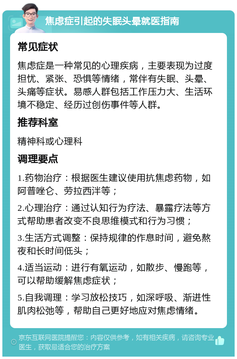 焦虑症引起的失眠头晕就医指南 常见症状 焦虑症是一种常见的心理疾病，主要表现为过度担忧、紧张、恐惧等情绪，常伴有失眠、头晕、头痛等症状。易感人群包括工作压力大、生活环境不稳定、经历过创伤事件等人群。 推荐科室 精神科或心理科 调理要点 1.药物治疗：根据医生建议使用抗焦虑药物，如阿普唑仑、劳拉西泮等； 2.心理治疗：通过认知行为疗法、暴露疗法等方式帮助患者改变不良思维模式和行为习惯； 3.生活方式调整：保持规律的作息时间，避免熬夜和长时间低头； 4.适当运动：进行有氧运动，如散步、慢跑等，可以帮助缓解焦虑症状； 5.自我调理：学习放松技巧，如深呼吸、渐进性肌肉松弛等，帮助自己更好地应对焦虑情绪。