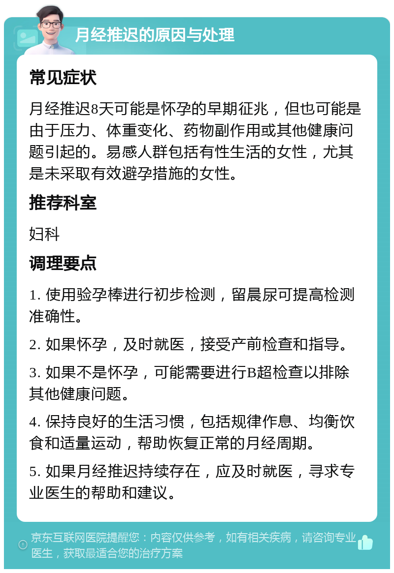 月经推迟的原因与处理 常见症状 月经推迟8天可能是怀孕的早期征兆，但也可能是由于压力、体重变化、药物副作用或其他健康问题引起的。易感人群包括有性生活的女性，尤其是未采取有效避孕措施的女性。 推荐科室 妇科 调理要点 1. 使用验孕棒进行初步检测，留晨尿可提高检测准确性。 2. 如果怀孕，及时就医，接受产前检查和指导。 3. 如果不是怀孕，可能需要进行B超检查以排除其他健康问题。 4. 保持良好的生活习惯，包括规律作息、均衡饮食和适量运动，帮助恢复正常的月经周期。 5. 如果月经推迟持续存在，应及时就医，寻求专业医生的帮助和建议。