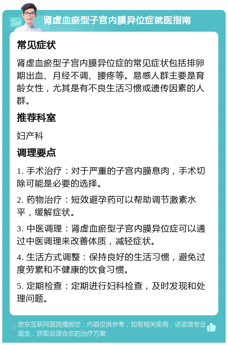 肾虚血瘀型子宫内膜异位症就医指南 常见症状 肾虚血瘀型子宫内膜异位症的常见症状包括排卵期出血、月经不调、腰疼等。易感人群主要是育龄女性，尤其是有不良生活习惯或遗传因素的人群。 推荐科室 妇产科 调理要点 1. 手术治疗：对于严重的子宫内膜息肉，手术切除可能是必要的选择。 2. 药物治疗：短效避孕药可以帮助调节激素水平，缓解症状。 3. 中医调理：肾虚血瘀型子宫内膜异位症可以通过中医调理来改善体质，减轻症状。 4. 生活方式调整：保持良好的生活习惯，避免过度劳累和不健康的饮食习惯。 5. 定期检查：定期进行妇科检查，及时发现和处理问题。