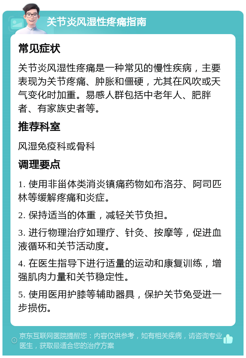 关节炎风湿性疼痛指南 常见症状 关节炎风湿性疼痛是一种常见的慢性疾病，主要表现为关节疼痛、肿胀和僵硬，尤其在风吹或天气变化时加重。易感人群包括中老年人、肥胖者、有家族史者等。 推荐科室 风湿免疫科或骨科 调理要点 1. 使用非甾体类消炎镇痛药物如布洛芬、阿司匹林等缓解疼痛和炎症。 2. 保持适当的体重，减轻关节负担。 3. 进行物理治疗如理疗、针灸、按摩等，促进血液循环和关节活动度。 4. 在医生指导下进行适量的运动和康复训练，增强肌肉力量和关节稳定性。 5. 使用医用护膝等辅助器具，保护关节免受进一步损伤。