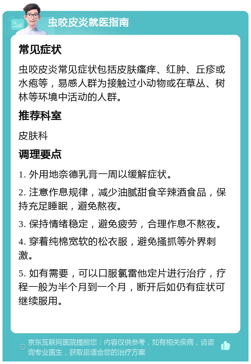 虫咬皮炎就医指南 常见症状 虫咬皮炎常见症状包括皮肤瘙痒、红肿、丘疹或水疱等，易感人群为接触过小动物或在草丛、树林等环境中活动的人群。 推荐科室 皮肤科 调理要点 1. 外用地奈德乳膏一周以缓解症状。 2. 注意作息规律，减少油腻甜食辛辣酒食品，保持充足睡眠，避免熬夜。 3. 保持情绪稳定，避免疲劳，合理作息不熬夜。 4. 穿着纯棉宽软的松衣服，避免搔抓等外界刺激。 5. 如有需要，可以口服氯雷他定片进行治疗，疗程一般为半个月到一个月，断开后如仍有症状可继续服用。