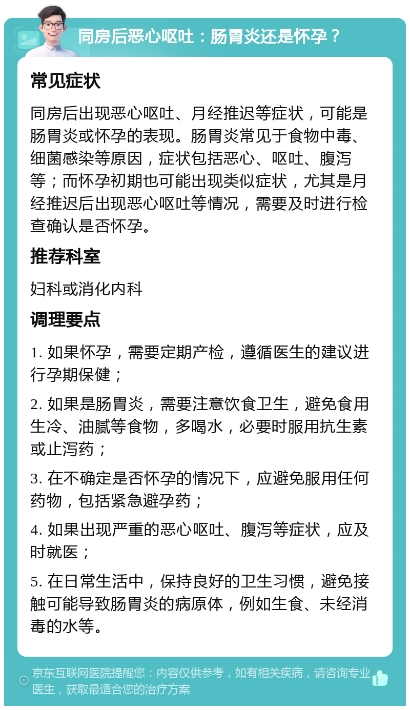 同房后恶心呕吐：肠胃炎还是怀孕？ 常见症状 同房后出现恶心呕吐、月经推迟等症状，可能是肠胃炎或怀孕的表现。肠胃炎常见于食物中毒、细菌感染等原因，症状包括恶心、呕吐、腹泻等；而怀孕初期也可能出现类似症状，尤其是月经推迟后出现恶心呕吐等情况，需要及时进行检查确认是否怀孕。 推荐科室 妇科或消化内科 调理要点 1. 如果怀孕，需要定期产检，遵循医生的建议进行孕期保健； 2. 如果是肠胃炎，需要注意饮食卫生，避免食用生冷、油腻等食物，多喝水，必要时服用抗生素或止泻药； 3. 在不确定是否怀孕的情况下，应避免服用任何药物，包括紧急避孕药； 4. 如果出现严重的恶心呕吐、腹泻等症状，应及时就医； 5. 在日常生活中，保持良好的卫生习惯，避免接触可能导致肠胃炎的病原体，例如生食、未经消毒的水等。