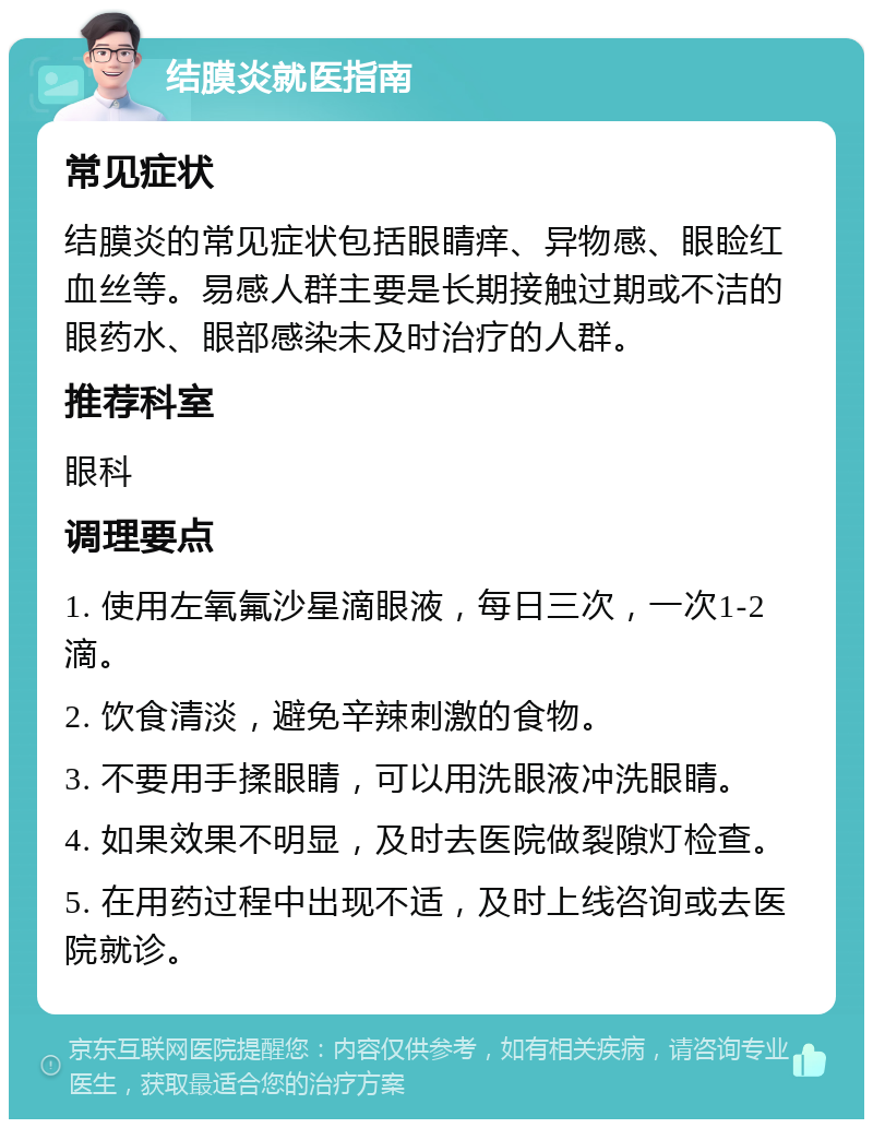 结膜炎就医指南 常见症状 结膜炎的常见症状包括眼睛痒、异物感、眼睑红血丝等。易感人群主要是长期接触过期或不洁的眼药水、眼部感染未及时治疗的人群。 推荐科室 眼科 调理要点 1. 使用左氧氟沙星滴眼液，每日三次，一次1-2滴。 2. 饮食清淡，避免辛辣刺激的食物。 3. 不要用手揉眼睛，可以用洗眼液冲洗眼睛。 4. 如果效果不明显，及时去医院做裂隙灯检查。 5. 在用药过程中出现不适，及时上线咨询或去医院就诊。