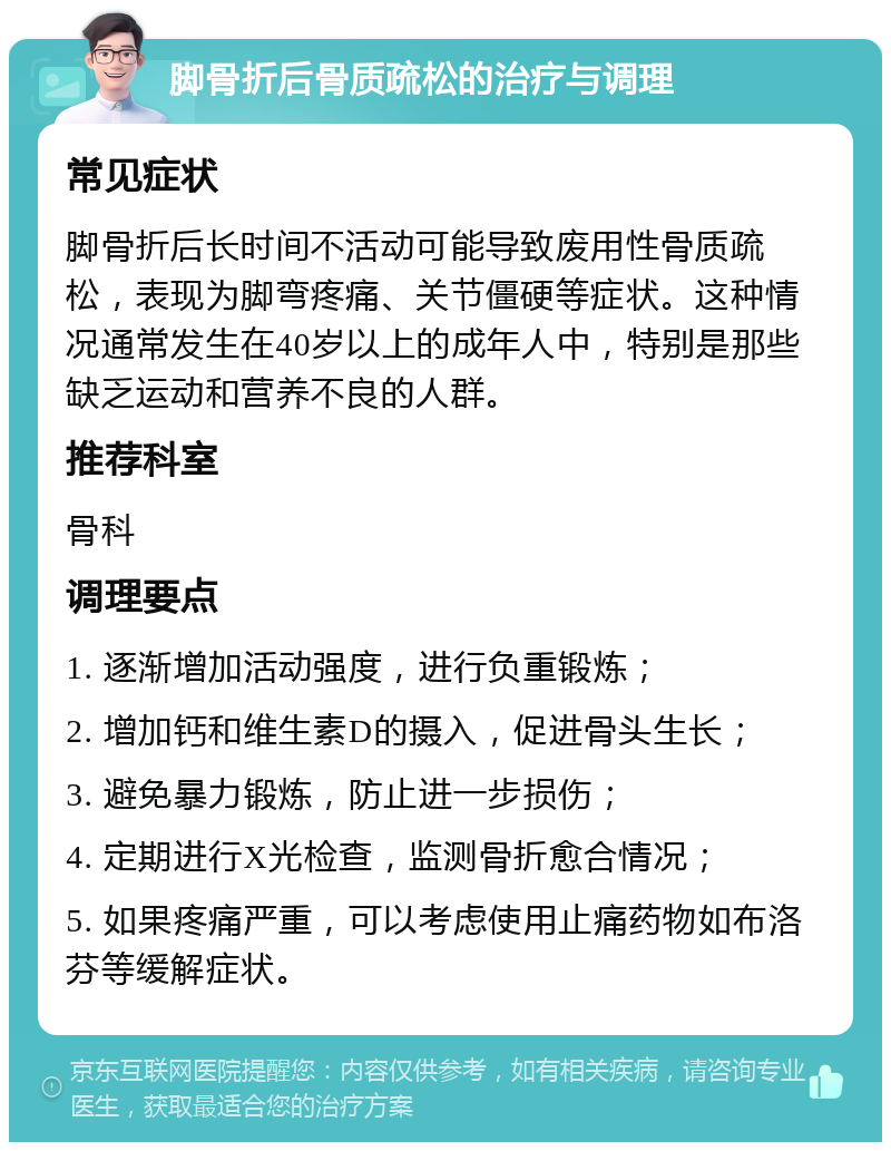 脚骨折后骨质疏松的治疗与调理 常见症状 脚骨折后长时间不活动可能导致废用性骨质疏松，表现为脚弯疼痛、关节僵硬等症状。这种情况通常发生在40岁以上的成年人中，特别是那些缺乏运动和营养不良的人群。 推荐科室 骨科 调理要点 1. 逐渐增加活动强度，进行负重锻炼； 2. 增加钙和维生素D的摄入，促进骨头生长； 3. 避免暴力锻炼，防止进一步损伤； 4. 定期进行X光检查，监测骨折愈合情况； 5. 如果疼痛严重，可以考虑使用止痛药物如布洛芬等缓解症状。