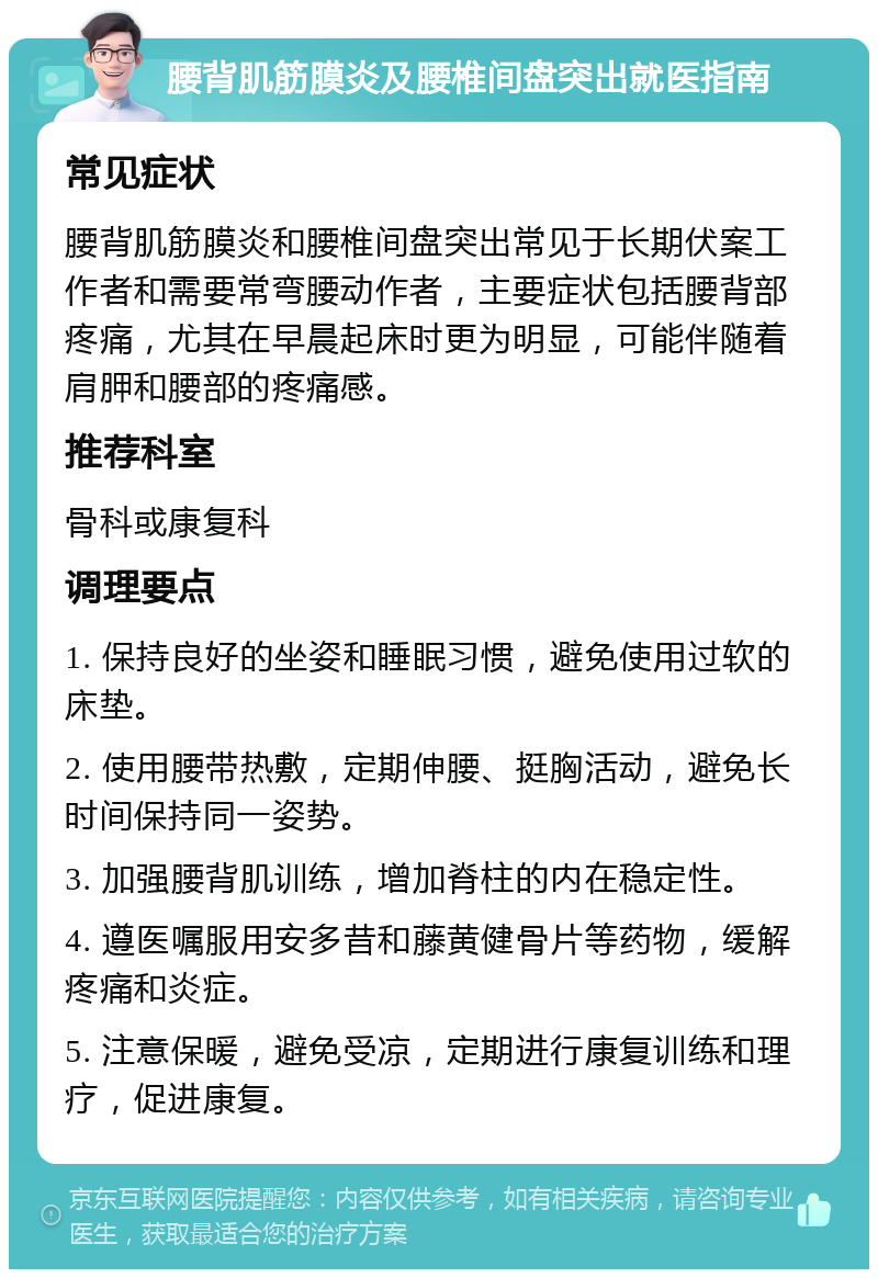 腰背肌筋膜炎及腰椎间盘突出就医指南 常见症状 腰背肌筋膜炎和腰椎间盘突出常见于长期伏案工作者和需要常弯腰动作者，主要症状包括腰背部疼痛，尤其在早晨起床时更为明显，可能伴随着肩胛和腰部的疼痛感。 推荐科室 骨科或康复科 调理要点 1. 保持良好的坐姿和睡眠习惯，避免使用过软的床垫。 2. 使用腰带热敷，定期伸腰、挺胸活动，避免长时间保持同一姿势。 3. 加强腰背肌训练，增加脊柱的内在稳定性。 4. 遵医嘱服用安多昔和藤黄健骨片等药物，缓解疼痛和炎症。 5. 注意保暖，避免受凉，定期进行康复训练和理疗，促进康复。