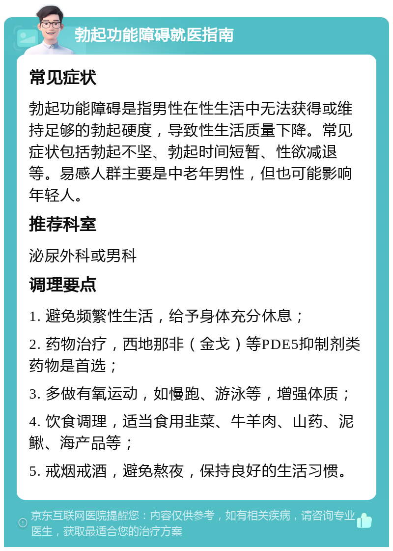 勃起功能障碍就医指南 常见症状 勃起功能障碍是指男性在性生活中无法获得或维持足够的勃起硬度，导致性生活质量下降。常见症状包括勃起不坚、勃起时间短暂、性欲减退等。易感人群主要是中老年男性，但也可能影响年轻人。 推荐科室 泌尿外科或男科 调理要点 1. 避免频繁性生活，给予身体充分休息； 2. 药物治疗，西地那非（金戈）等PDE5抑制剂类药物是首选； 3. 多做有氧运动，如慢跑、游泳等，增强体质； 4. 饮食调理，适当食用韭菜、牛羊肉、山药、泥鳅、海产品等； 5. 戒烟戒酒，避免熬夜，保持良好的生活习惯。