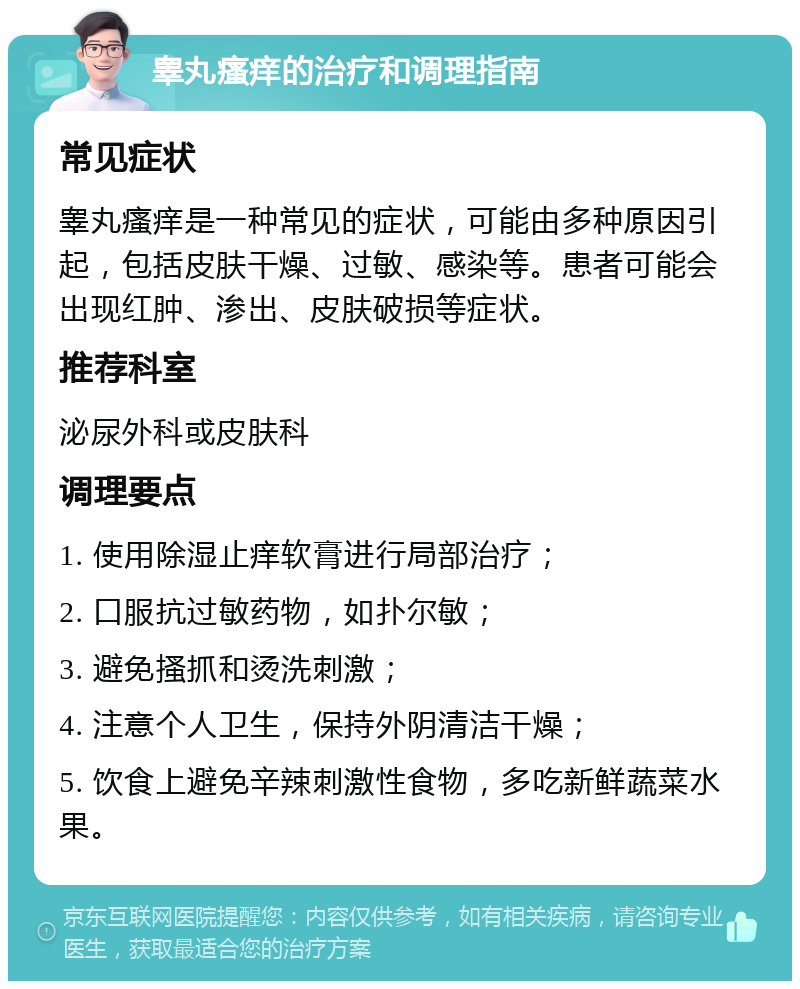 睾丸瘙痒的治疗和调理指南 常见症状 睾丸瘙痒是一种常见的症状，可能由多种原因引起，包括皮肤干燥、过敏、感染等。患者可能会出现红肿、渗出、皮肤破损等症状。 推荐科室 泌尿外科或皮肤科 调理要点 1. 使用除湿止痒软膏进行局部治疗； 2. 口服抗过敏药物，如扑尔敏； 3. 避免搔抓和烫洗刺激； 4. 注意个人卫生，保持外阴清洁干燥； 5. 饮食上避免辛辣刺激性食物，多吃新鲜蔬菜水果。