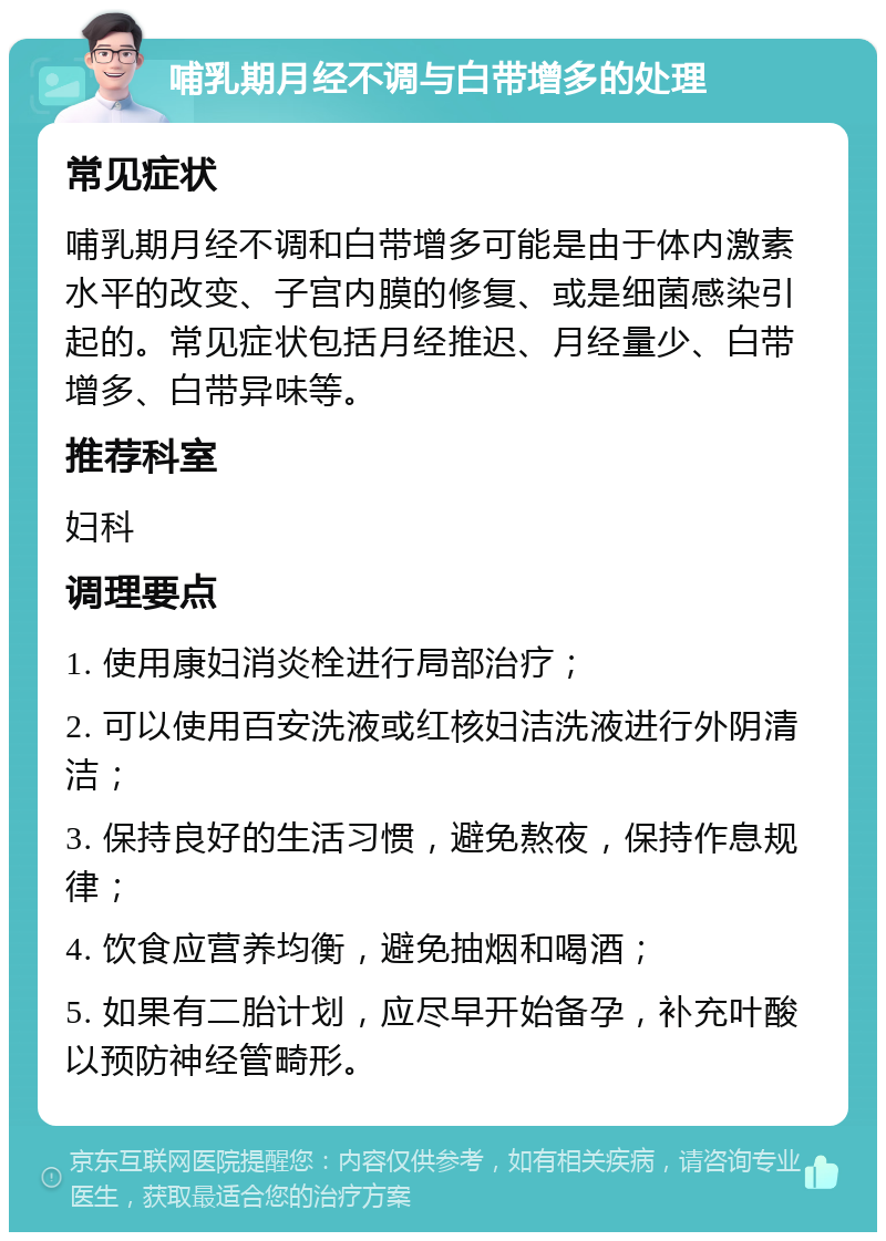 哺乳期月经不调与白带增多的处理 常见症状 哺乳期月经不调和白带增多可能是由于体内激素水平的改变、子宫内膜的修复、或是细菌感染引起的。常见症状包括月经推迟、月经量少、白带增多、白带异味等。 推荐科室 妇科 调理要点 1. 使用康妇消炎栓进行局部治疗； 2. 可以使用百安洗液或红核妇洁洗液进行外阴清洁； 3. 保持良好的生活习惯，避免熬夜，保持作息规律； 4. 饮食应营养均衡，避免抽烟和喝酒； 5. 如果有二胎计划，应尽早开始备孕，补充叶酸以预防神经管畸形。