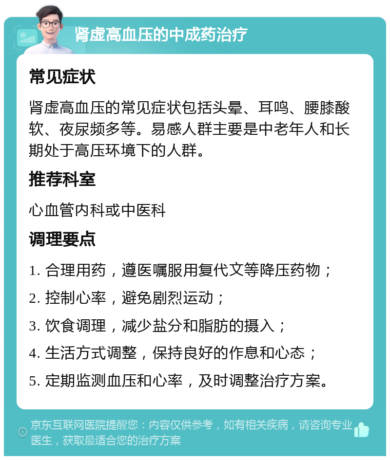 肾虚高血压的中成药治疗 常见症状 肾虚高血压的常见症状包括头晕、耳鸣、腰膝酸软、夜尿频多等。易感人群主要是中老年人和长期处于高压环境下的人群。 推荐科室 心血管内科或中医科 调理要点 1. 合理用药，遵医嘱服用复代文等降压药物； 2. 控制心率，避免剧烈运动； 3. 饮食调理，减少盐分和脂肪的摄入； 4. 生活方式调整，保持良好的作息和心态； 5. 定期监测血压和心率，及时调整治疗方案。