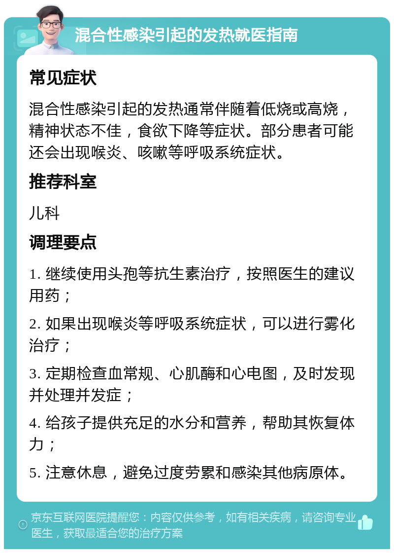 混合性感染引起的发热就医指南 常见症状 混合性感染引起的发热通常伴随着低烧或高烧，精神状态不佳，食欲下降等症状。部分患者可能还会出现喉炎、咳嗽等呼吸系统症状。 推荐科室 儿科 调理要点 1. 继续使用头孢等抗生素治疗，按照医生的建议用药； 2. 如果出现喉炎等呼吸系统症状，可以进行雾化治疗； 3. 定期检查血常规、心肌酶和心电图，及时发现并处理并发症； 4. 给孩子提供充足的水分和营养，帮助其恢复体力； 5. 注意休息，避免过度劳累和感染其他病原体。