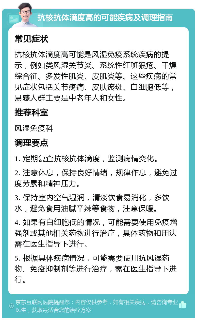 抗核抗体滴度高的可能疾病及调理指南 常见症状 抗核抗体滴度高可能是风湿免疫系统疾病的提示，例如类风湿关节炎、系统性红斑狼疮、干燥综合征、多发性肌炎、皮肌炎等。这些疾病的常见症状包括关节疼痛、皮肤瘀斑、白细胞低等，易感人群主要是中老年人和女性。 推荐科室 风湿免疫科 调理要点 1. 定期复查抗核抗体滴度，监测病情变化。 2. 注意休息，保持良好情绪，规律作息，避免过度劳累和精神压力。 3. 保持室内空气湿润，清淡饮食易消化，多饮水，避免食用油腻辛辣等食物，注意保暖。 4. 如果有白细胞低的情况，可能需要使用免疫增强剂或其他相关药物进行治疗，具体药物和用法需在医生指导下进行。 5. 根据具体疾病情况，可能需要使用抗风湿药物、免疫抑制剂等进行治疗，需在医生指导下进行。