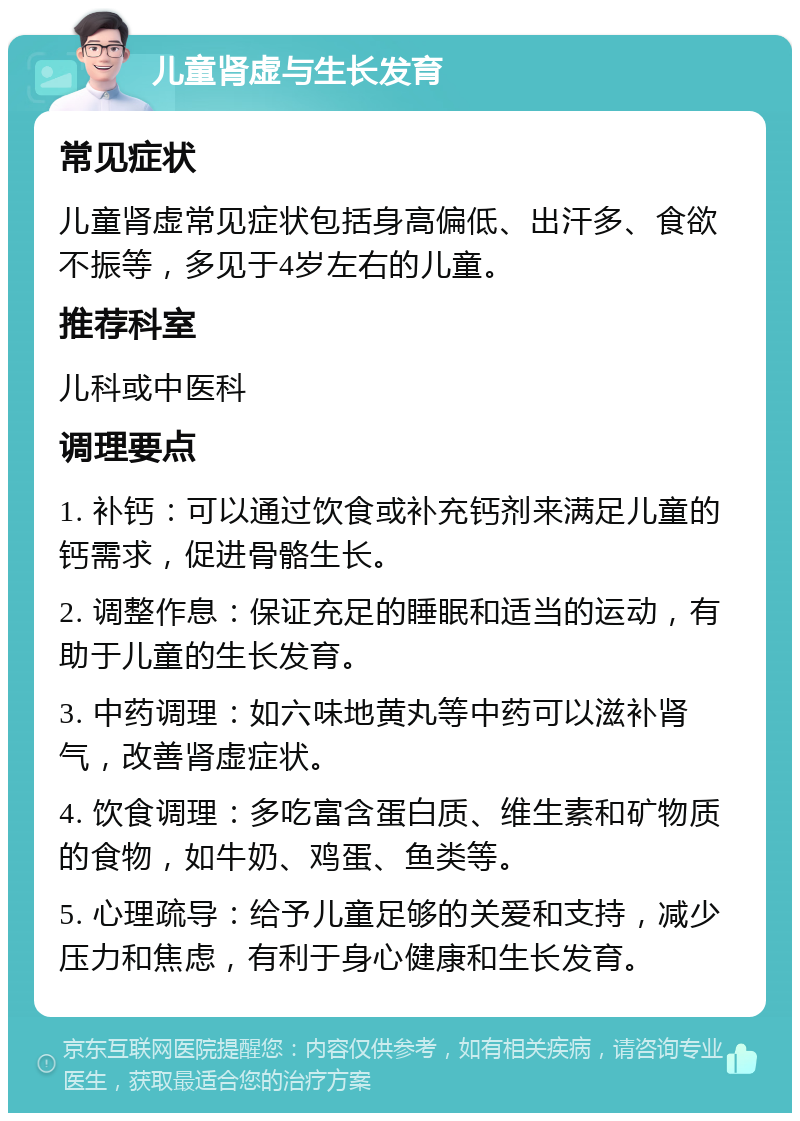 儿童肾虚与生长发育 常见症状 儿童肾虚常见症状包括身高偏低、出汗多、食欲不振等，多见于4岁左右的儿童。 推荐科室 儿科或中医科 调理要点 1. 补钙：可以通过饮食或补充钙剂来满足儿童的钙需求，促进骨骼生长。 2. 调整作息：保证充足的睡眠和适当的运动，有助于儿童的生长发育。 3. 中药调理：如六味地黄丸等中药可以滋补肾气，改善肾虚症状。 4. 饮食调理：多吃富含蛋白质、维生素和矿物质的食物，如牛奶、鸡蛋、鱼类等。 5. 心理疏导：给予儿童足够的关爱和支持，减少压力和焦虑，有利于身心健康和生长发育。