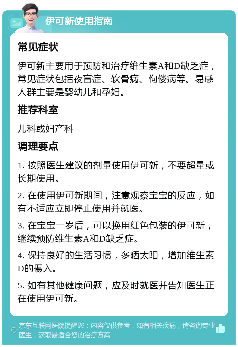 伊可新使用指南 常见症状 伊可新主要用于预防和治疗维生素A和D缺乏症，常见症状包括夜盲症、软骨病、佝偻病等。易感人群主要是婴幼儿和孕妇。 推荐科室 儿科或妇产科 调理要点 1. 按照医生建议的剂量使用伊可新，不要超量或长期使用。 2. 在使用伊可新期间，注意观察宝宝的反应，如有不适应立即停止使用并就医。 3. 在宝宝一岁后，可以换用红色包装的伊可新，继续预防维生素A和D缺乏症。 4. 保持良好的生活习惯，多晒太阳，增加维生素D的摄入。 5. 如有其他健康问题，应及时就医并告知医生正在使用伊可新。