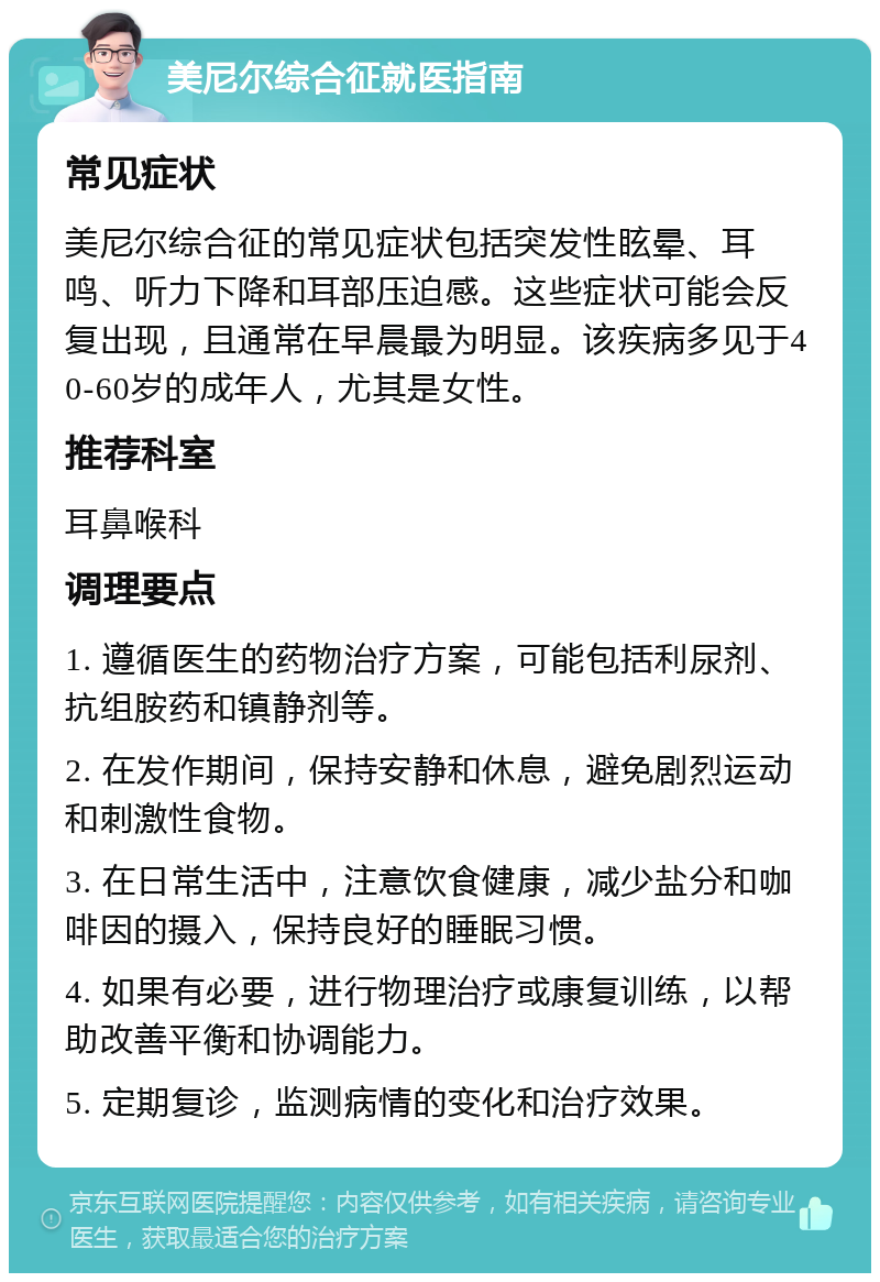 美尼尔综合征就医指南 常见症状 美尼尔综合征的常见症状包括突发性眩晕、耳鸣、听力下降和耳部压迫感。这些症状可能会反复出现，且通常在早晨最为明显。该疾病多见于40-60岁的成年人，尤其是女性。 推荐科室 耳鼻喉科 调理要点 1. 遵循医生的药物治疗方案，可能包括利尿剂、抗组胺药和镇静剂等。 2. 在发作期间，保持安静和休息，避免剧烈运动和刺激性食物。 3. 在日常生活中，注意饮食健康，减少盐分和咖啡因的摄入，保持良好的睡眠习惯。 4. 如果有必要，进行物理治疗或康复训练，以帮助改善平衡和协调能力。 5. 定期复诊，监测病情的变化和治疗效果。