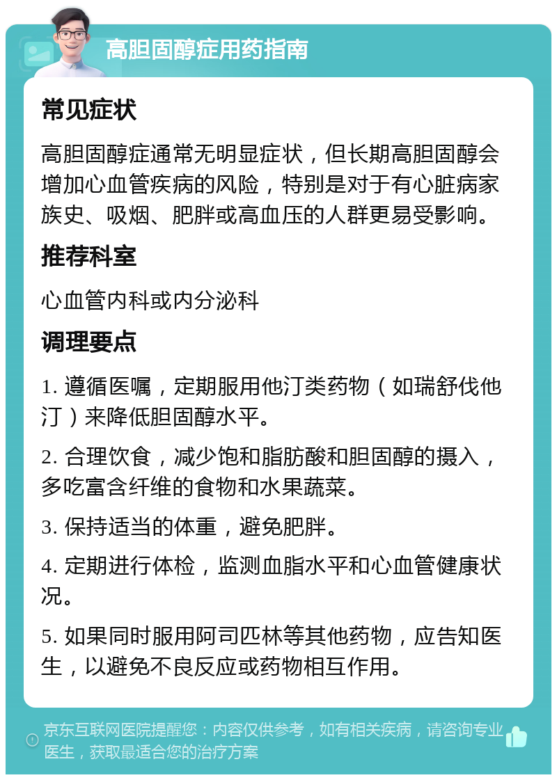 高胆固醇症用药指南 常见症状 高胆固醇症通常无明显症状，但长期高胆固醇会增加心血管疾病的风险，特别是对于有心脏病家族史、吸烟、肥胖或高血压的人群更易受影响。 推荐科室 心血管内科或内分泌科 调理要点 1. 遵循医嘱，定期服用他汀类药物（如瑞舒伐他汀）来降低胆固醇水平。 2. 合理饮食，减少饱和脂肪酸和胆固醇的摄入，多吃富含纤维的食物和水果蔬菜。 3. 保持适当的体重，避免肥胖。 4. 定期进行体检，监测血脂水平和心血管健康状况。 5. 如果同时服用阿司匹林等其他药物，应告知医生，以避免不良反应或药物相互作用。