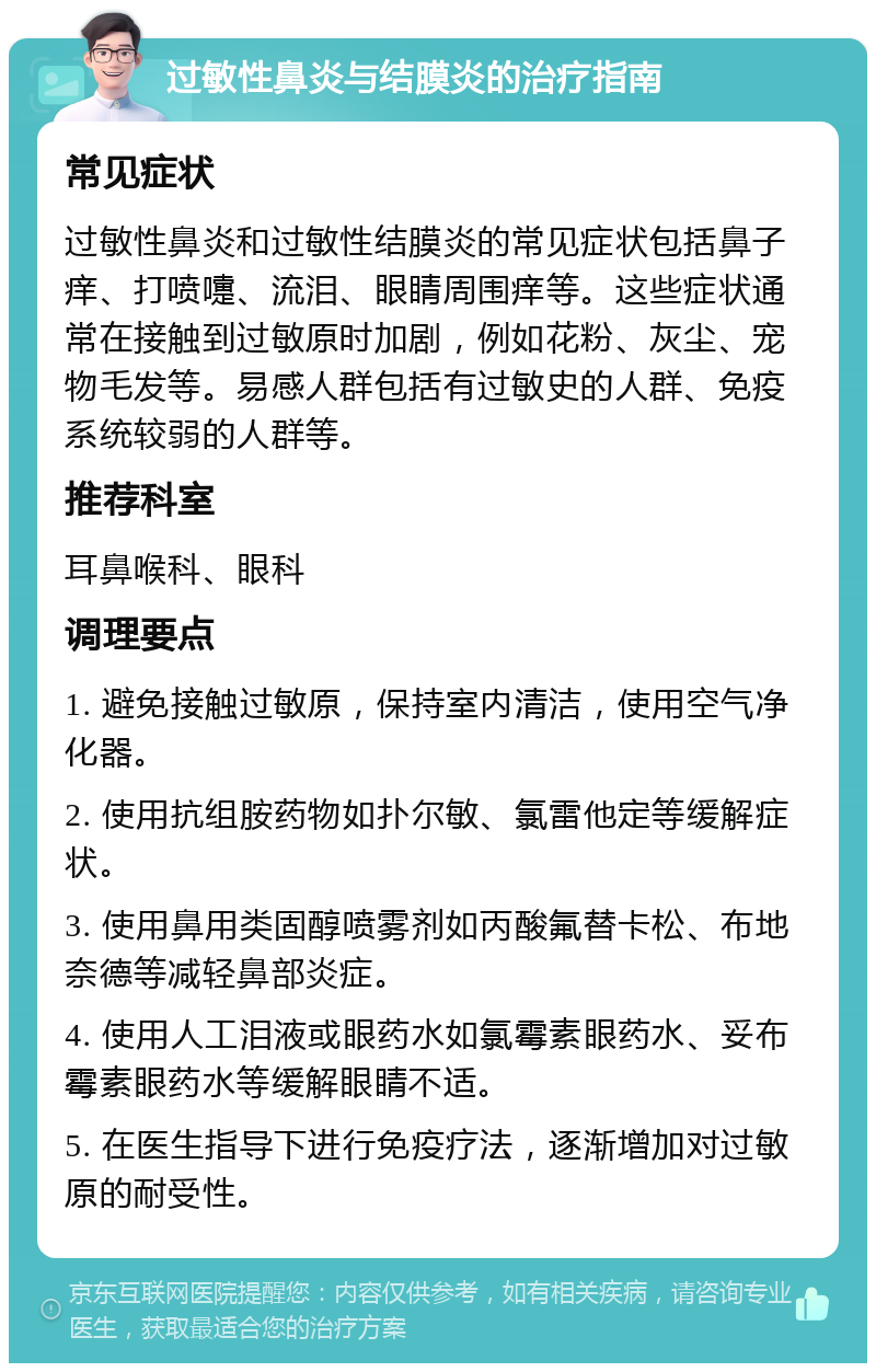 过敏性鼻炎与结膜炎的治疗指南 常见症状 过敏性鼻炎和过敏性结膜炎的常见症状包括鼻子痒、打喷嚏、流泪、眼睛周围痒等。这些症状通常在接触到过敏原时加剧，例如花粉、灰尘、宠物毛发等。易感人群包括有过敏史的人群、免疫系统较弱的人群等。 推荐科室 耳鼻喉科、眼科 调理要点 1. 避免接触过敏原，保持室内清洁，使用空气净化器。 2. 使用抗组胺药物如扑尔敏、氯雷他定等缓解症状。 3. 使用鼻用类固醇喷雾剂如丙酸氟替卡松、布地奈德等减轻鼻部炎症。 4. 使用人工泪液或眼药水如氯霉素眼药水、妥布霉素眼药水等缓解眼睛不适。 5. 在医生指导下进行免疫疗法，逐渐增加对过敏原的耐受性。