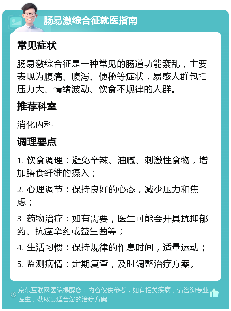 肠易激综合征就医指南 常见症状 肠易激综合征是一种常见的肠道功能紊乱，主要表现为腹痛、腹泻、便秘等症状，易感人群包括压力大、情绪波动、饮食不规律的人群。 推荐科室 消化内科 调理要点 1. 饮食调理：避免辛辣、油腻、刺激性食物，增加膳食纤维的摄入； 2. 心理调节：保持良好的心态，减少压力和焦虑； 3. 药物治疗：如有需要，医生可能会开具抗抑郁药、抗痉挛药或益生菌等； 4. 生活习惯：保持规律的作息时间，适量运动； 5. 监测病情：定期复查，及时调整治疗方案。