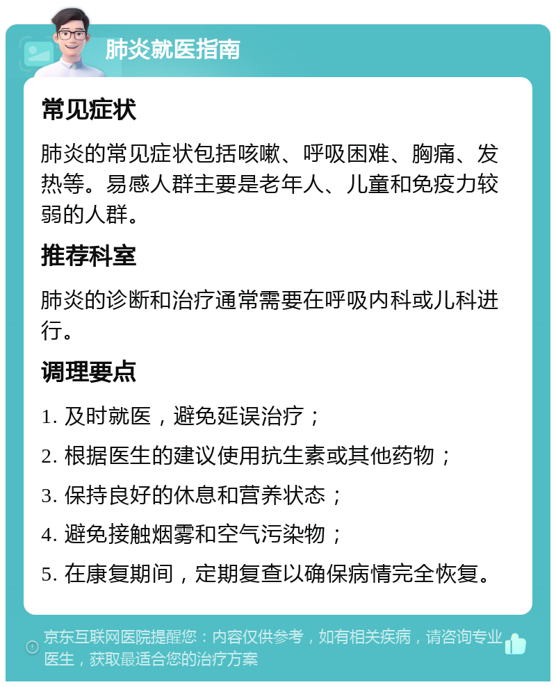 肺炎就医指南 常见症状 肺炎的常见症状包括咳嗽、呼吸困难、胸痛、发热等。易感人群主要是老年人、儿童和免疫力较弱的人群。 推荐科室 肺炎的诊断和治疗通常需要在呼吸内科或儿科进行。 调理要点 1. 及时就医，避免延误治疗； 2. 根据医生的建议使用抗生素或其他药物； 3. 保持良好的休息和营养状态； 4. 避免接触烟雾和空气污染物； 5. 在康复期间，定期复查以确保病情完全恢复。