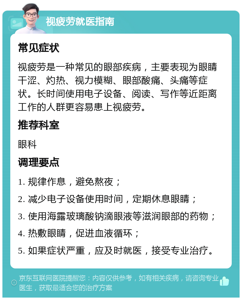 视疲劳就医指南 常见症状 视疲劳是一种常见的眼部疾病，主要表现为眼睛干涩、灼热、视力模糊、眼部酸痛、头痛等症状。长时间使用电子设备、阅读、写作等近距离工作的人群更容易患上视疲劳。 推荐科室 眼科 调理要点 1. 规律作息，避免熬夜； 2. 减少电子设备使用时间，定期休息眼睛； 3. 使用海露玻璃酸钠滴眼液等滋润眼部的药物； 4. 热敷眼睛，促进血液循环； 5. 如果症状严重，应及时就医，接受专业治疗。